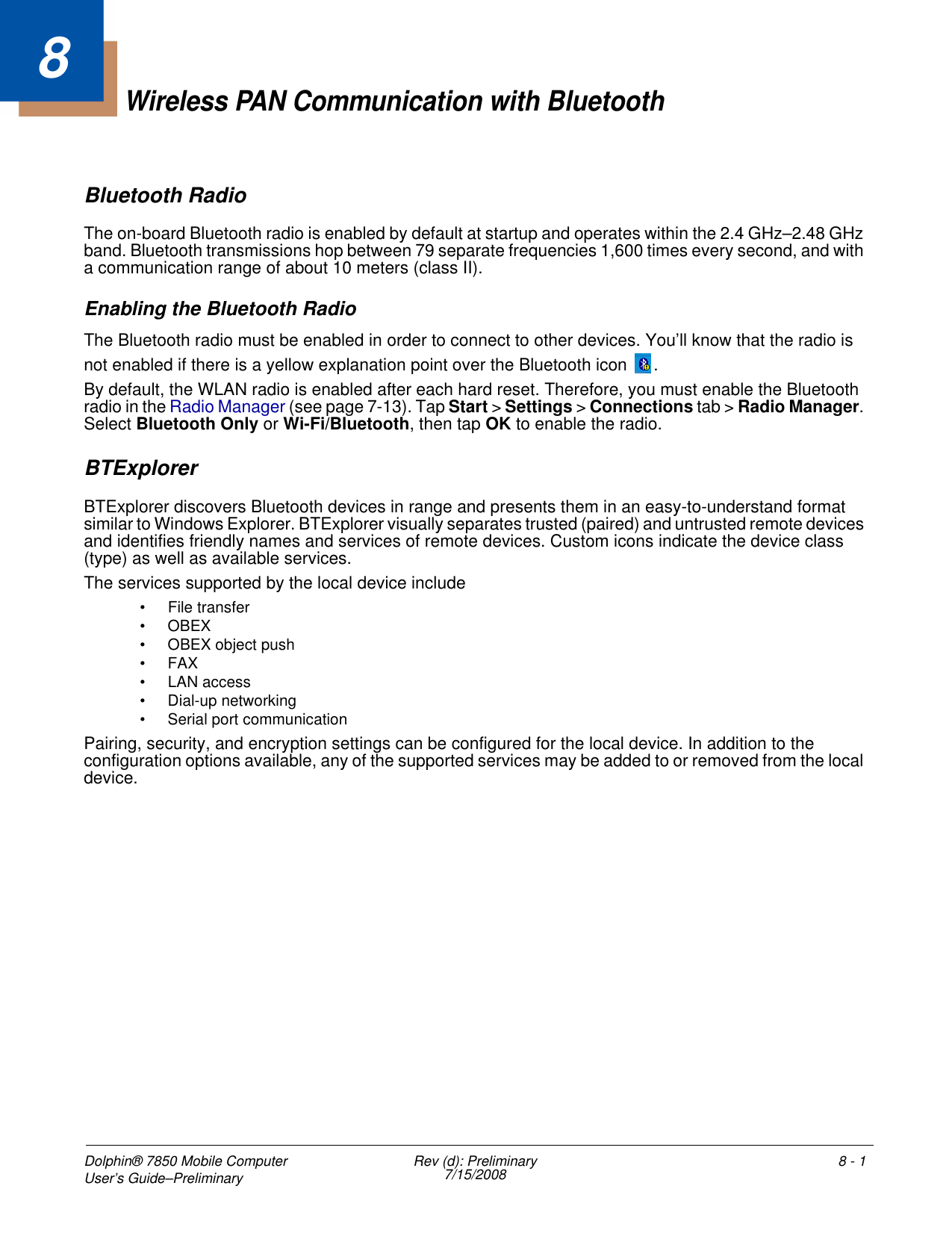 Dolphin® 7850 Mobile Computer User’s Guide–Preliminary  Rev (d): Preliminary7/15/2008 8 - 18Wireless PAN Communication with BluetoothBluetooth RadioThe on-board Bluetooth radio is enabled by default at startup and operates within the 2.4 GHz–2.48 GHz band. Bluetooth transmissions hop between 79 separate frequencies 1,600 times every second, and with a communication range of about 10 meters (class II). Enabling the Bluetooth RadioThe Bluetooth radio must be enabled in order to connect to other devices. You’ll know that the radio is not enabled if there is a yellow explanation point over the Bluetooth icon  .By default, the WLAN radio is enabled after each hard reset. Therefore, you must enable the Bluetooth radio in the Radio Manager (see page 7-13). Tap Start &gt; Settings &gt; Connections tab &gt; Radio Manager. Select Bluetooth Only or Wi-Fi/Bluetooth, then tap OK to enable the radio.BTExplorerBTExplorer discovers Bluetooth devices in range and presents them in an easy-to-understand format similar to Windows Explorer. BTExplorer visually separates trusted (paired) and untrusted remote devices and identifies friendly names and services of remote devices. Custom icons indicate the device class (type) as well as available services.The services supported by the local device include • File transfer• OBEX• OBEX object push•FAX• LAN access• Dial-up networking• Serial port communicationPairing, security, and encryption settings can be configured for the local device. In addition to the configuration options available, any of the supported services may be added to or removed from the local device.