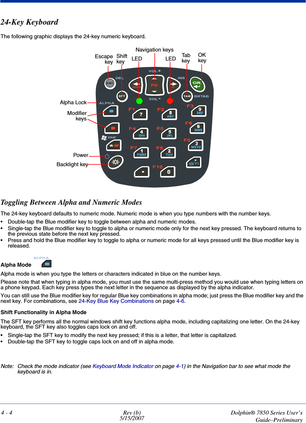 4 - 4 Rev (b)5/15/2007Dolphin® 7850 Series User’sGuide–Preliminary24-Key KeyboardThe following graphic displays the 24-key numeric keyboard.Toggling Between Alpha and Numeric ModesThe 24-key keyboard defaults to numeric mode. Numeric mode is when you type numbers with the number keys. • Double-tap the Blue modifier key to toggle between alpha and numeric modes.• Single-tap the Blue modifier key to toggle to alpha or numeric mode only for the next key pressed. The keyboard returns to the previous state before the next key pressed.• Press and hold the Blue modifier key to toggle to alpha or numeric mode for all keys pressed until the Blue modifier key is released.Alpha Mode Alpha mode is when you type the letters or characters indicated in blue on the number keys.Please note that when typing in alpha mode, you must use the same multi-press method you would use when typing letters on a phone keypad. Each key press types the next letter in the sequence as displayed by the alpha indicator.You can still use the Blue modifier key for regular Blue key combinations in alpha mode; just press the Blue modifier key and the next key. For combinations, see 24-Key Blue Key Combinations on page 4-6. Shift Functionality in Alpha ModeThe SFT key performs all the normal windows shift key functions alpha mode, including capitalizing one letter. On the 24-key keyboard, the SFT key also toggles caps lock on and off.• Single-tap the SFT key to modify the next key pressed; if this is a letter, that letter is capitalized.• Double-tap the SFT key to toggle caps lock on and off in alpha mode.Note: Check the mode indicator (see Keyboard Mode Indicator on page 4-1) in the Navigation bar to see what mode the keyboard is in.STARTPowerBacklight keyModifierkeysAlpha LockEscapekeyOK keyNavigation keysTab keyShift key LED LED