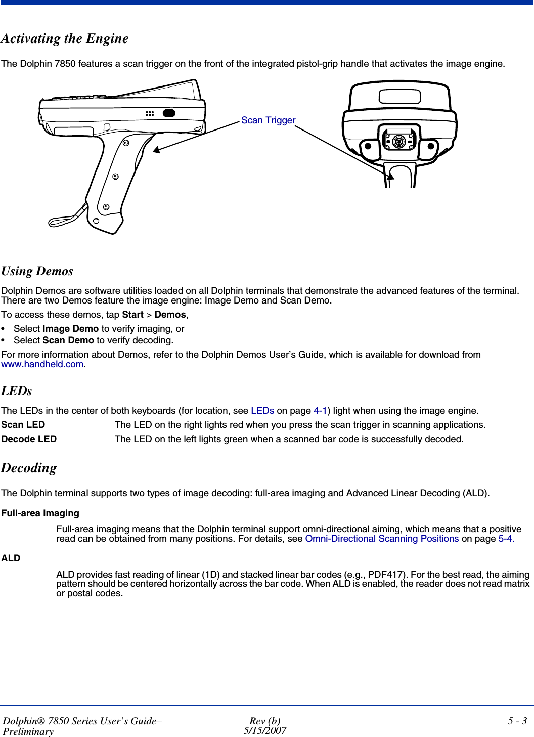 Dolphin® 7850 Series User’s Guide–PreliminaryRev (b)5/15/20075 - 3Activating the EngineThe Dolphin 7850 features a scan trigger on the front of the integrated pistol-grip handle that activates the image engine.Using DemosDolphin Demos are software utilities loaded on all Dolphin terminals that demonstrate the advanced features of the terminal. There are two Demos feature the image engine: Image Demo and Scan Demo.To access these demos, tap Start &gt; Demos,•Select Image Demo to verify imaging, or•Select Scan Demo to verify decoding.For more information about Demos, refer to the Dolphin Demos User’s Guide, which is available for download from www.handheld.com.LEDsThe LEDs in the center of both keyboards (for location, see LEDs on page 4-1) light when using the image engine.Scan LED  The LED on the right lights red when you press the scan trigger in scanning applications.Decode LED  The LED on the left lights green when a scanned bar code is successfully decoded.DecodingThe Dolphin terminal supports two types of image decoding: full-area imaging and Advanced Linear Decoding (ALD).Full-area ImagingFull-area imaging means that the Dolphin terminal support omni-directional aiming, which means that a positive read can be obtained from many positions. For details, see Omni-Directional Scanning Positions on page 5-4. ALDALD provides fast reading of linear (1D) and stacked linear bar codes (e.g., PDF417). For the best read, the aiming pattern should be centered horizontally across the bar code. When ALD is enabled, the reader does not read matrix or postal codes.Scan Trigger