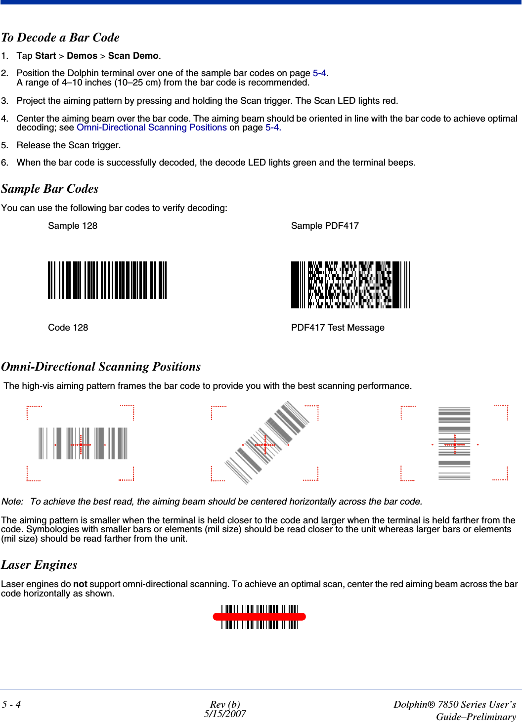 5 - 4 Rev (b)5/15/2007Dolphin® 7850 Series User’sGuide–PreliminaryTo Decode a Bar Code1. Tap Start &gt; Demos &gt; Scan Demo.2. Position the Dolphin terminal over one of the sample bar codes on page 5-4.A range of 4–10 inches (10–25 cm) from the bar code is recommended. 3. Project the aiming pattern by pressing and holding the Scan trigger. The Scan LED lights red.4. Center the aiming beam over the bar code. The aiming beam should be oriented in line with the bar code to achieve optimal decoding; see Omni-Directional Scanning Positions on page 5-4.5. Release the Scan trigger.6. When the bar code is successfully decoded, the decode LED lights green and the terminal beeps.Sample Bar CodesYou can use the following bar codes to verify decoding:Omni-Directional Scanning Positions The high-vis aiming pattern frames the bar code to provide you with the best scanning performance. Note: To achieve the best read, the aiming beam should be centered horizontally across the bar code. The aiming pattern is smaller when the terminal is held closer to the code and larger when the terminal is held farther from the code. Symbologies with smaller bars or elements (mil size) should be read closer to the unit whereas larger bars or elements (mil size) should be read farther from the unit.Laser EnginesLaser engines do not support omni-directional scanning. To achieve an optimal scan, center the red aiming beam across the bar code horizontally as shown.Sample 128 Sample PDF417Code 128 PDF417 Test Message