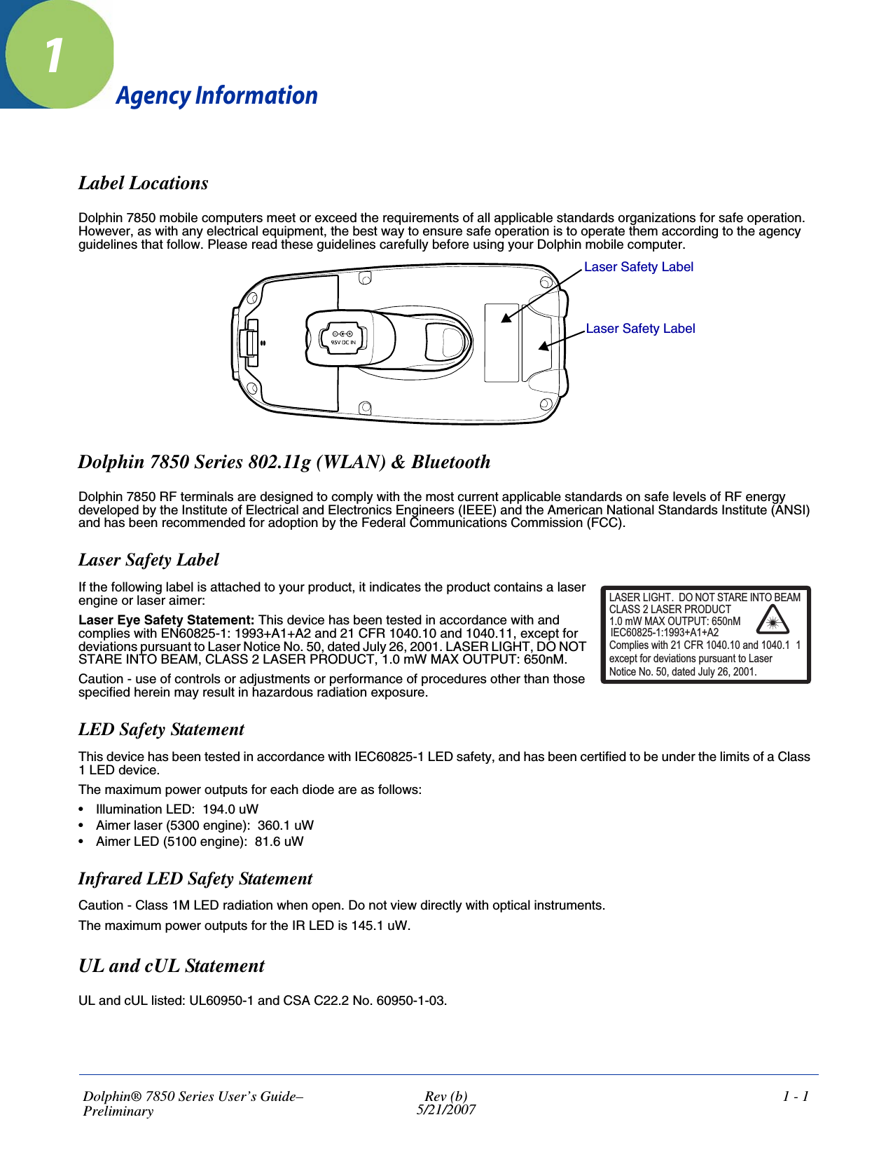Dolphin® 7850 Series User’s Guide–Preliminary Rev (b)5/21/20071 - 11Agency InformationLabel LocationsDolphin 7850 mobile computers meet or exceed the requirements of all applicable standards organizations for safe operation. However, as with any electrical equipment, the best way to ensure safe operation is to operate them according to the agency guidelines that follow. Please read these guidelines carefully before using your Dolphin mobile computer. Dolphin 7850 Series 802.11g (WLAN) &amp; BluetoothDolphin 7850 RF terminals are designed to comply with the most current applicable standards on safe levels of RF energy developed by the Institute of Electrical and Electronics Engineers (IEEE) and the American National Standards Institute (ANSI) and has been recommended for adoption by the Federal Communications Commission (FCC). Laser Safety LabelIf the following label is attached to your product, it indicates the product contains a laser engine or laser aimer: Laser Eye Safety Statement: This device has been tested in accordance with and complies with EN60825-1: 1993+A1+A2 and 21 CFR 1040.10 and 1040.11, except for deviations pursuant to Laser Notice No. 50, dated July 26, 2001. LASER LIGHT, DO NOT STARE INTO BEAM, CLASS 2 LASER PRODUCT, 1.0 mW MAX OUTPUT: 650nM. Caution - use of controls or adjustments or performance of procedures other than those specified herein may result in hazardous radiation exposure.LED Safety StatementThis device has been tested in accordance with IEC60825-1 LED safety, and has been certified to be under the limits of a Class 1 LED device.The maximum power outputs for each diode are as follows:• Illumination LED:  194.0 uW• Aimer laser (5300 engine):  360.1 uW• Aimer LED (5100 engine):  81.6 uWInfrared LED Safety StatementCaution - Class 1M LED radiation when open. Do not view directly with optical instruments. The maximum power outputs for the IR LED is 145.1 uW.UL and cUL StatementUL and cUL listed: UL60950-1 and CSA C22.2 No. 60950-1-03.Laser Safety LabelLaser Safety LabelLASER LIGHT. DO NOT STARE INTO BEAM1.0 mW MAX OUTPUT: 650nMIEC60825-1:1993+A1+A2CLASS 2 LASER PRODUCTComplies with 21 CFR 1040.10 and 1040.1 1except for deviations pursuant to Laser Notice No. 50, dated July 26, 2001.