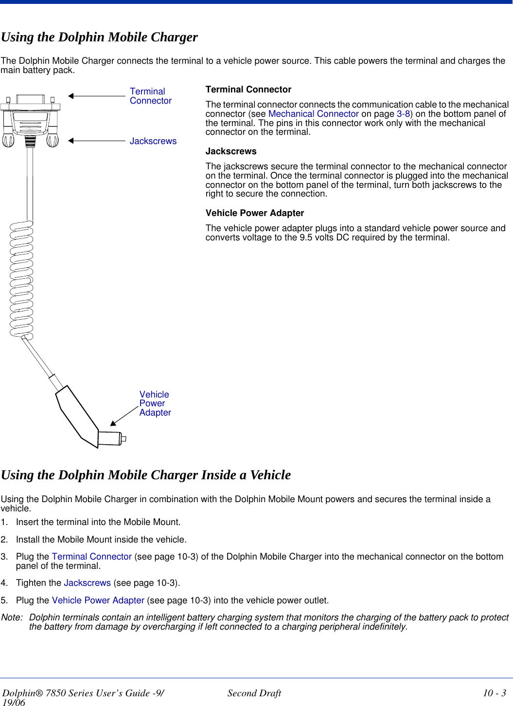 Dolphin® 7850 Series User’s Guide -9/19/06 Second Draft 10 - 3Using the Dolphin Mobile ChargerThe Dolphin Mobile Charger connects the terminal to a vehicle power source. This cable powers the terminal and charges the main battery pack.Terminal ConnectorThe terminal connector connects the communication cable to the mechanical connector (see Mechanical Connector on page 3-8) on the bottom panel of the terminal. The pins in this connector work only with the mechanical connector on the terminal.JackscrewsThe jackscrews secure the terminal connector to the mechanical connector on the terminal. Once the terminal connector is plugged into the mechanical connector on the bottom panel of the terminal, turn both jackscrews to the right to secure the connection. Vehicle Power AdapterThe vehicle power adapter plugs into a standard vehicle power source and converts voltage to the 9.5 volts DC required by the terminal.Using the Dolphin Mobile Charger Inside a VehicleUsing the Dolphin Mobile Charger in combination with the Dolphin Mobile Mount powers and secures the terminal inside a vehicle. 1. Insert the terminal into the Mobile Mount.2. Install the Mobile Mount inside the vehicle.3. Plug the Terminal Connector (see page 10-3) of the Dolphin Mobile Charger into the mechanical connector on the bottom panel of the terminal.4. Tighten the Jackscrews (see page 10-3).5. Plug the Vehicle Power Adapter (see page 10-3) into the vehicle power outlet.Note: Dolphin terminals contain an intelligent battery charging system that monitors the charging of the battery pack to protect the battery from damage by overcharging if left connected to a charging peripheral indefinitely. Terminal ConnectorJackscrewsVehicle Power Adapter