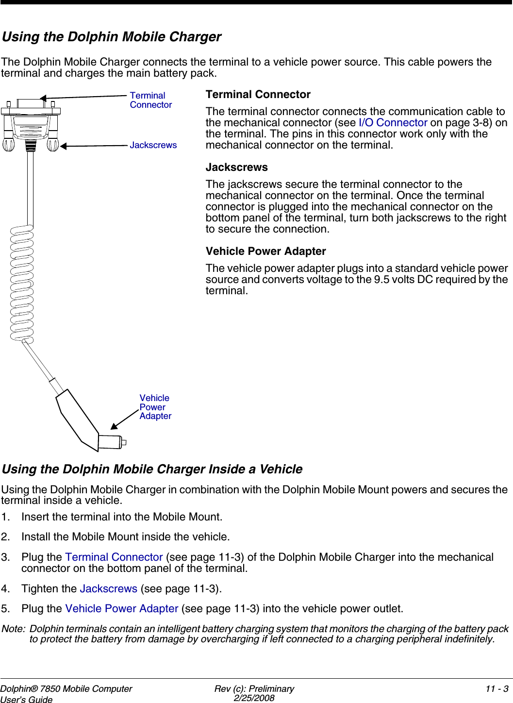 Dolphin® 7850 Mobile Computer  User’s Guide Rev (c): Preliminary2/25/200811 - 3Using the Dolphin Mobile ChargerThe Dolphin Mobile Charger connects the terminal to a vehicle power source. This cable powers the terminal and charges the main battery pack.Terminal ConnectorThe terminal connector connects the communication cable to the mechanical connector (see I/O Connector on page 3-8) on the terminal. The pins in this connector work only with the mechanical connector on the terminal.JackscrewsThe jackscrews secure the terminal connector to the mechanical connector on the terminal. Once the terminal connector is plugged into the mechanical connector on the bottom panel of the terminal, turn both jackscrews to the right to secure the connection. Vehicle Power AdapterThe vehicle power adapter plugs into a standard vehicle power source and converts voltage to the 9.5 volts DC required by the terminal.Using the Dolphin Mobile Charger Inside a VehicleUsing the Dolphin Mobile Charger in combination with the Dolphin Mobile Mount powers and secures the terminal inside a vehicle. 1. Insert the terminal into the Mobile Mount.2. Install the Mobile Mount inside the vehicle.3. Plug the Terminal Connector (see page 11-3) of the Dolphin Mobile Charger into the mechanical connector on the bottom panel of the terminal.4. Tighten the Jackscrews (see page 11-3).5. Plug the Vehicle Power Adapter (see page 11-3) into the vehicle power outlet.Note: Dolphin terminals contain an intelligent battery charging system that monitors the charging of the battery pack to protect the battery from damage by overcharging if left connected to a charging peripheral indefinitely. Terminal ConnectorJackscrewsVehicle Power Adapter