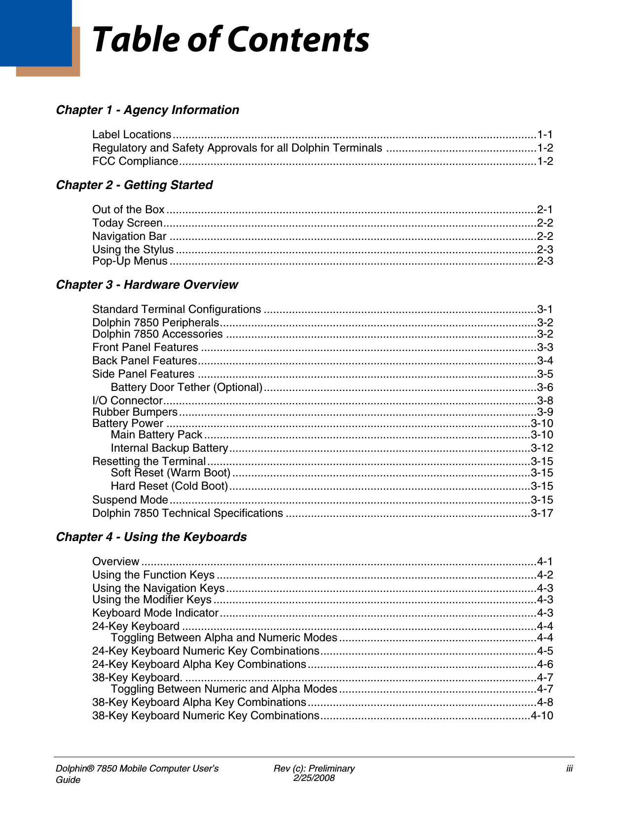 Dolphin® 7850 Mobile Computer User’s GuideRev (c): Preliminary2/25/2008iiiChapter 1 - Agency InformationLabel Locations....................................................................................................................1-1Regulatory and Safety Approvals for all Dolphin Terminals ................................................1-2FCC Compliance..................................................................................................................1-2Chapter 2 - Getting StartedOut of the Box ......................................................................................................................2-1Today Screen.......................................................................................................................2-2Navigation Bar .....................................................................................................................2-2Using the Stylus ...................................................................................................................2-3Pop-Up Menus .....................................................................................................................2-3Chapter 3 - Hardware OverviewStandard Terminal Configurations .......................................................................................3-1Dolphin 7850 Peripherals.....................................................................................................3-2Dolphin 7850 Accessories ...................................................................................................3-2Front Panel Features ...........................................................................................................3-3Back Panel Features............................................................................................................3-4Side Panel Features ............................................................................................................3-5Battery Door Tether (Optional).......................................................................................3-6I/O Connector.......................................................................................................................3-8Rubber Bumpers..................................................................................................................3-9Battery Power ....................................................................................................................3-10Main Battery Pack ........................................................................................................3-10Internal Backup Battery................................................................................................3-12Resetting the Terminal.......................................................................................................3-15Soft Reset (Warm Boot) ...............................................................................................3-15Hard Reset (Cold Boot)................................................................................................3-15Suspend Mode...................................................................................................................3-15Dolphin 7850 Technical Specifications ..............................................................................3-17Chapter 4 - Using the KeyboardsOverview ..............................................................................................................................4-1Using the Function Keys ......................................................................................................4-2Using the Navigation Keys...................................................................................................4-3Using the Modifier Keys .......................................................................................................4-3Keyboard Mode Indicator.....................................................................................................4-324-Key Keyboard .................................................................................................................4-4Toggling Between Alpha and Numeric Modes ...............................................................4-424-Key Keyboard Numeric Key Combinations.....................................................................4-524-Key Keyboard Alpha Key Combinations.........................................................................4-638-Key Keyboard. ................................................................................................................4-7Toggling Between Numeric and Alpha Modes ...............................................................4-738-Key Keyboard Alpha Key Combinations.........................................................................4-838-Key Keyboard Numeric Key Combinations...................................................................4-10Table of Contents