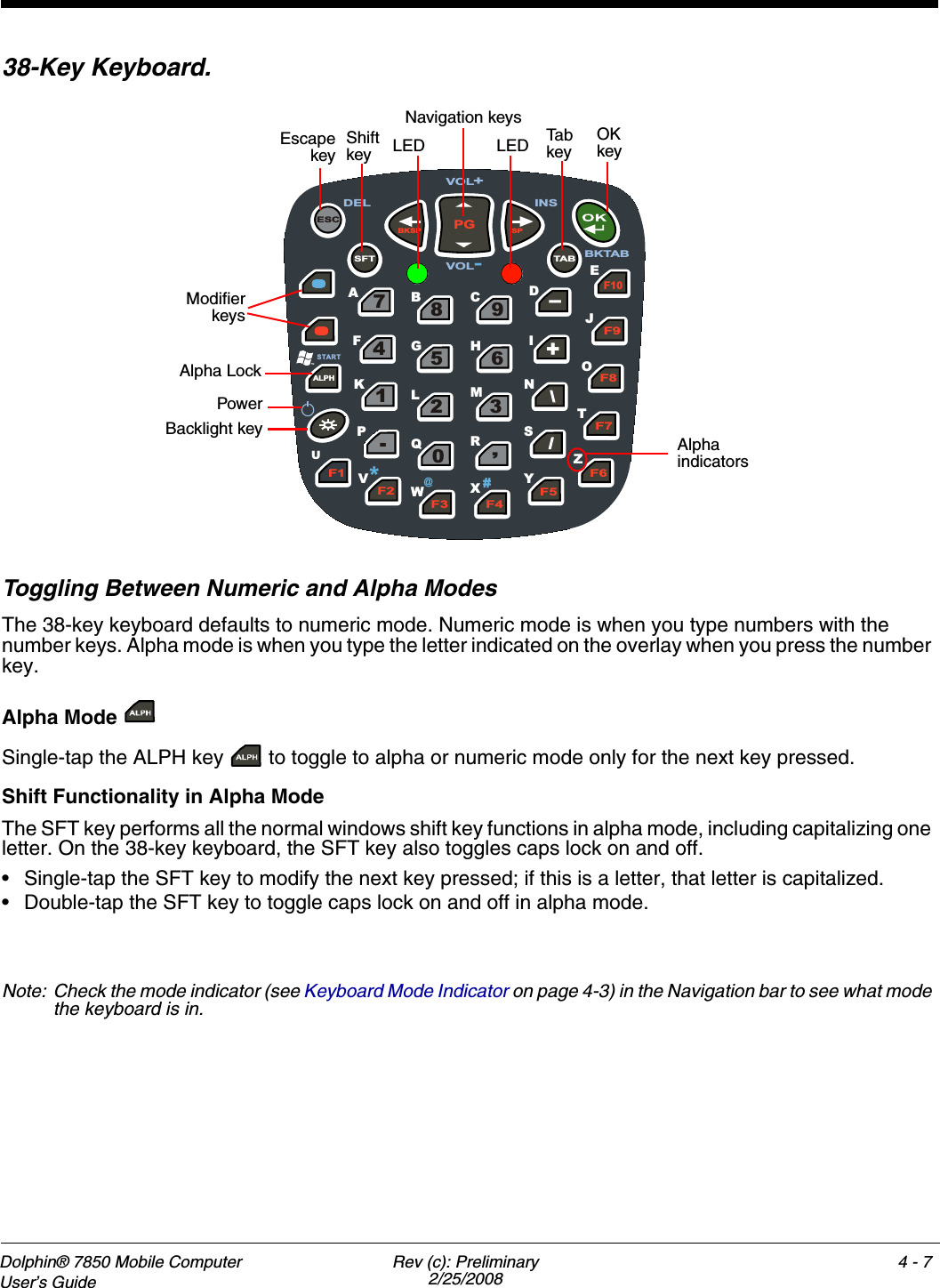 Dolphin® 7850 Mobile Computer  User’s Guide Rev (c): Preliminary2/25/20084 - 738-Key Keyboard.Toggling Between Numeric and Alpha Modes The 38-key keyboard defaults to numeric mode. Numeric mode is when you type numbers with the number keys. Alpha mode is when you type the letter indicated on the overlay when you press the number key. Alpha Mode Single-tap the ALPH key   to toggle to alpha or numeric mode only for the next key pressed. Shift Functionality in Alpha ModeThe SFT key performs all the normal windows shift key functions in alpha mode, including capitalizing one letter. On the 38-key keyboard, the SFT key also toggles caps lock on and off.• Single-tap the SFT key to modify the next key pressed; if this is a letter, that letter is capitalized.• Double-tap the SFT key to toggle caps lock on and off in alpha mode.Note: Check the mode indicator (see Keyboard Mode Indicator on page 4-3) in the Navigation bar to see what mode the keyboard is in.F4F5F6F7F8F9F10-+\\//,3690258741.BKSPPGSPTA BESCALPHF1F2F3SFTOBEJUACDFGHIKLMNQSTVWXYZST ART P#*@DELVOL+VOL-INSRBKTABEscapekeyPowerBacklight keyOK keyNavigation keysTab  keyAlpha indicators ModifierkeysShift key LED LEDAlpha Lock