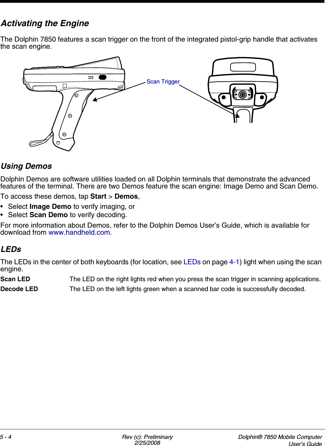 5 - 4 Rev (c): Preliminary2/25/2008Dolphin® 7850 Mobile ComputerUser’s GuideActivating the EngineThe Dolphin 7850 features a scan trigger on the front of the integrated pistol-grip handle that activates the scan engine.Using DemosDolphin Demos are software utilities loaded on all Dolphin terminals that demonstrate the advanced features of the terminal. There are two Demos feature the scan engine: Image Demo and Scan Demo.To access these demos, tap Start &gt; Demos,•Select Image Demo to verify imaging, or•Select Scan Demo to verify decoding.For more information about Demos, refer to the Dolphin Demos User’s Guide, which is available for download from www.handheld.com.LEDsThe LEDs in the center of both keyboards (for location, see LEDs on page 4-1) light when using the scan engine.Scan LED  The LED on the right lights red when you press the scan trigger in scanning applications.Decode LED  The LED on the left lights green when a scanned bar code is successfully decoded.Scan Trigger