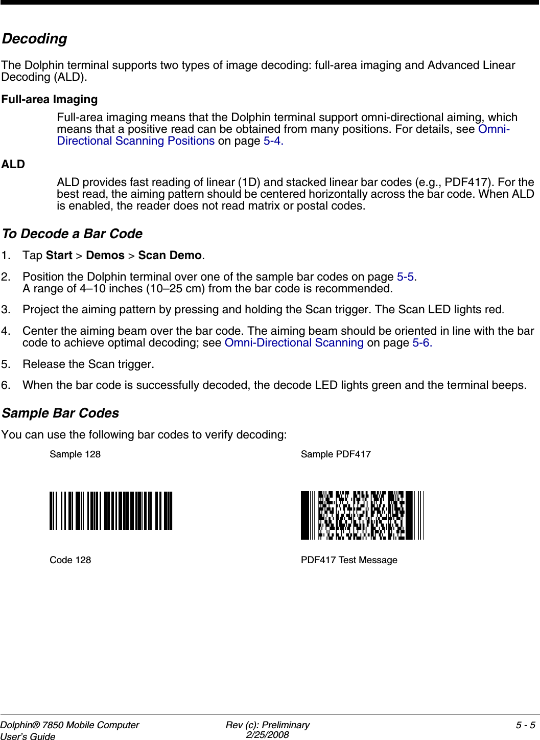 Dolphin® 7850 Mobile Computer  User’s Guide Rev (c): Preliminary2/25/20085 - 5DecodingThe Dolphin terminal supports two types of image decoding: full-area imaging and Advanced Linear Decoding (ALD).Full-area ImagingFull-area imaging means that the Dolphin terminal support omni-directional aiming, which means that a positive read can be obtained from many positions. For details, see Omni-Directional Scanning Positions on page 5-4. ALDALD provides fast reading of linear (1D) and stacked linear bar codes (e.g., PDF417). For the best read, the aiming pattern should be centered horizontally across the bar code. When ALD is enabled, the reader does not read matrix or postal codes.To Decode a Bar Code1. Tap Start &gt; Demos &gt; Scan Demo.2. Position the Dolphin terminal over one of the sample bar codes on page 5-5.A range of 4–10 inches (10–25 cm) from the bar code is recommended. 3. Project the aiming pattern by pressing and holding the Scan trigger. The Scan LED lights red.4. Center the aiming beam over the bar code. The aiming beam should be oriented in line with the bar code to achieve optimal decoding; see Omni-Directional Scanning on page 5-6.5. Release the Scan trigger.6. When the bar code is successfully decoded, the decode LED lights green and the terminal beeps.Sample Bar CodesYou can use the following bar codes to verify decoding:Sample 128 Sample PDF417Code 128 PDF417 Test Message