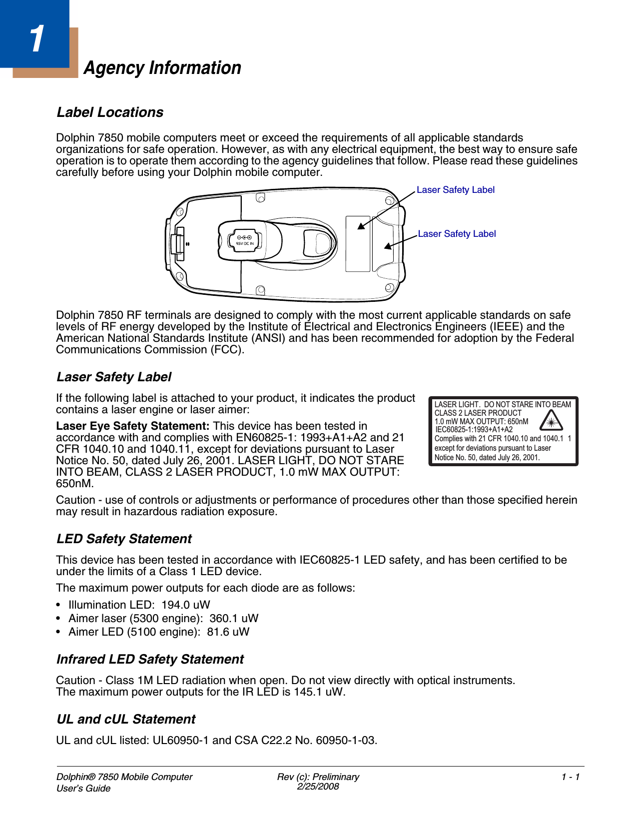 Dolphin® 7850 Mobile Computer User’s Guide Rev (c): Preliminary2/25/20081 - 11Agency InformationLabel LocationsDolphin 7850 mobile computers meet or exceed the requirements of all applicable standards organizations for safe operation. However, as with any electrical equipment, the best way to ensure safe operation is to operate them according to the agency guidelines that follow. Please read these guidelines carefully before using your Dolphin mobile computer. Dolphin 7850 RF terminals are designed to comply with the most current applicable standards on safe levels of RF energy developed by the Institute of Electrical and Electronics Engineers (IEEE) and the American National Standards Institute (ANSI) and has been recommended for adoption by the Federal Communications Commission (FCC). Laser Safety LabelIf the following label is attached to your product, it indicates the product contains a laser engine or laser aimer: Laser Eye Safety Statement: This device has been tested in accordance with and complies with EN60825-1: 1993+A1+A2 and 21 CFR 1040.10 and 1040.11, except for deviations pursuant to Laser Notice No. 50, dated July 26, 2001. LASER LIGHT, DO NOT STARE INTO BEAM, CLASS 2 LASER PRODUCT, 1.0 mW MAX OUTPUT: 650nM. Caution - use of controls or adjustments or performance of procedures other than those specified herein may result in hazardous radiation exposure.LED Safety StatementThis device has been tested in accordance with IEC60825-1 LED safety, and has been certified to be under the limits of a Class 1 LED device.The maximum power outputs for each diode are as follows:• Illumination LED:  194.0 uW• Aimer laser (5300 engine):  360.1 uW• Aimer LED (5100 engine):  81.6 uWInfrared LED Safety StatementCaution - Class 1M LED radiation when open. Do not view directly with optical instruments. The maximum power outputs for the IR LED is 145.1 uW.UL and cUL StatementUL and cUL listed: UL60950-1 and CSA C22.2 No. 60950-1-03.Laser Safety LabelLaser Safety LabelLASER LIGHT. DO NOT STARE INTO BEAM1.0 mW MAX OUTPUT: 650nMIEC60825-1:1993+A1+A2CLASS 2 LASER PRODUCTComplies with 21 CFR 1040.10 and 1040.1 1except for deviations pursuant to Laser Notice No. 50, dated July 26, 2001.