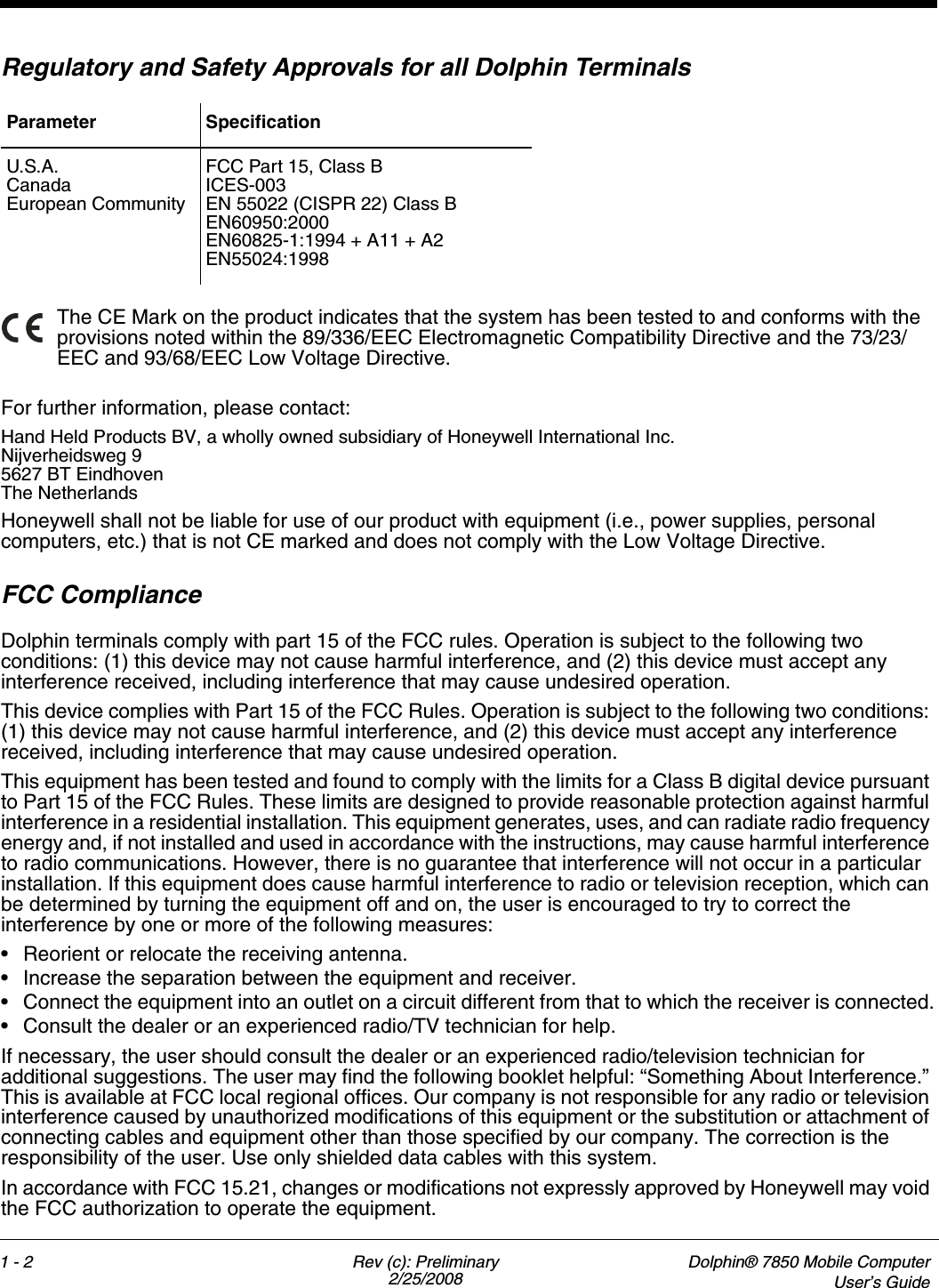 1 - 2 Rev (c): Preliminary2/25/2008Dolphin® 7850 Mobile ComputerUser’s GuideRegulatory and Safety Approvals for all Dolphin Terminals The CE Mark on the product indicates that the system has been tested to and conforms with the provisions noted within the 89/336/EEC Electromagnetic Compatibility Directive and the 73/23/EEC and 93/68/EEC Low Voltage Directive.For further information, please contact:Hand Held Products BV, a wholly owned subsidiary of Honeywell International Inc.Nijverheidsweg 95627 BT EindhovenThe NetherlandsHoneywell shall not be liable for use of our product with equipment (i.e., power supplies, personal computers, etc.) that is not CE marked and does not comply with the Low Voltage Directive.FCC Compliance Dolphin terminals comply with part 15 of the FCC rules. Operation is subject to the following two conditions: (1) this device may not cause harmful interference, and (2) this device must accept any interference received, including interference that may cause undesired operation.This device complies with Part 15 of the FCC Rules. Operation is subject to the following two conditions: (1) this device may not cause harmful interference, and (2) this device must accept any interference received, including interference that may cause undesired operation.This equipment has been tested and found to comply with the limits for a Class B digital device pursuant to Part 15 of the FCC Rules. These limits are designed to provide reasonable protection against harmful interference in a residential installation. This equipment generates, uses, and can radiate radio frequency energy and, if not installed and used in accordance with the instructions, may cause harmful interference to radio communications. However, there is no guarantee that interference will not occur in a particular installation. If this equipment does cause harmful interference to radio or television reception, which can be determined by turning the equipment off and on, the user is encouraged to try to correct the interference by one or more of the following measures:• Reorient or relocate the receiving antenna.• Increase the separation between the equipment and receiver.• Connect the equipment into an outlet on a circuit different from that to which the receiver is connected.• Consult the dealer or an experienced radio/TV technician for help.If necessary, the user should consult the dealer or an experienced radio/television technician for additional suggestions. The user may find the following booklet helpful: “Something About Interference.” This is available at FCC local regional offices. Our company is not responsible for any radio or television interference caused by unauthorized modifications of this equipment or the substitution or attachment of connecting cables and equipment other than those specified by our company. The correction is the responsibility of the user. Use only shielded data cables with this system.In accordance with FCC 15.21, changes or modifications not expressly approved by Honeywell may void the FCC authorization to operate the equipment.Parameter SpecificationU.S.A.CanadaEuropean CommunityFCC Part 15, Class BICES-003EN 55022 (CISPR 22) Class BEN60950:2000EN60825-1:1994 + A11 + A2EN55024:1998