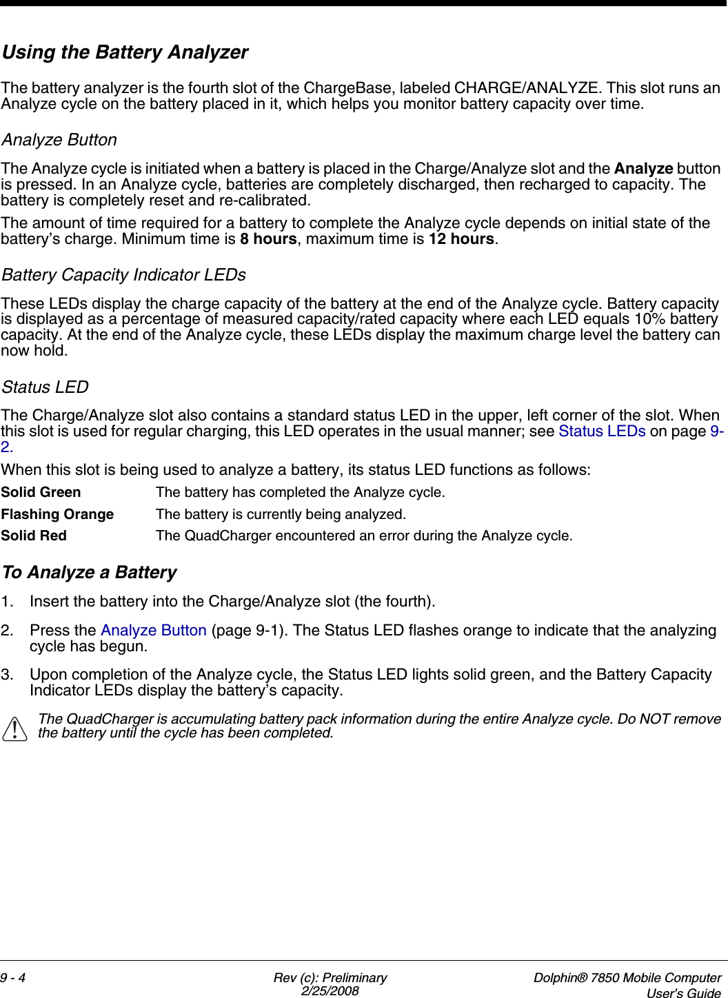 9 - 4 Rev (c): Preliminary2/25/2008Dolphin® 7850 Mobile ComputerUser’s GuideUsing the Battery Analyzer The battery analyzer is the fourth slot of the ChargeBase, labeled CHARGE/ANALYZE. This slot runs an Analyze cycle on the battery placed in it, which helps you monitor battery capacity over time. Analyze ButtonThe Analyze cycle is initiated when a battery is placed in the Charge/Analyze slot and the Analyze button is pressed. In an Analyze cycle, batteries are completely discharged, then recharged to capacity. The battery is completely reset and re-calibrated. The amount of time required for a battery to complete the Analyze cycle depends on initial state of the battery’s charge. Minimum time is 8 hours, maximum time is 12 hours.Battery Capacity Indicator LEDsThese LEDs display the charge capacity of the battery at the end of the Analyze cycle. Battery capacity is displayed as a percentage of measured capacity/rated capacity where each LED equals 10% battery capacity. At the end of the Analyze cycle, these LEDs display the maximum charge level the battery can now hold.Status LEDThe Charge/Analyze slot also contains a standard status LED in the upper, left corner of the slot. When this slot is used for regular charging, this LED operates in the usual manner; see Status LEDs on page 9-2.When this slot is being used to analyze a battery, its status LED functions as follows:Solid Green The battery has completed the Analyze cycle. Flashing Orange The battery is currently being analyzed. Solid Red The QuadCharger encountered an error during the Analyze cycle.To Analyze a Battery1. Insert the battery into the Charge/Analyze slot (the fourth).2. Press the Analyze Button (page 9-1). The Status LED flashes orange to indicate that the analyzing cycle has begun.3. Upon completion of the Analyze cycle, the Status LED lights solid green, and the Battery Capacity Indicator LEDs display the battery’s capacity.The QuadCharger is accumulating battery pack information during the entire Analyze cycle. Do NOT remove the battery until the cycle has been completed. !