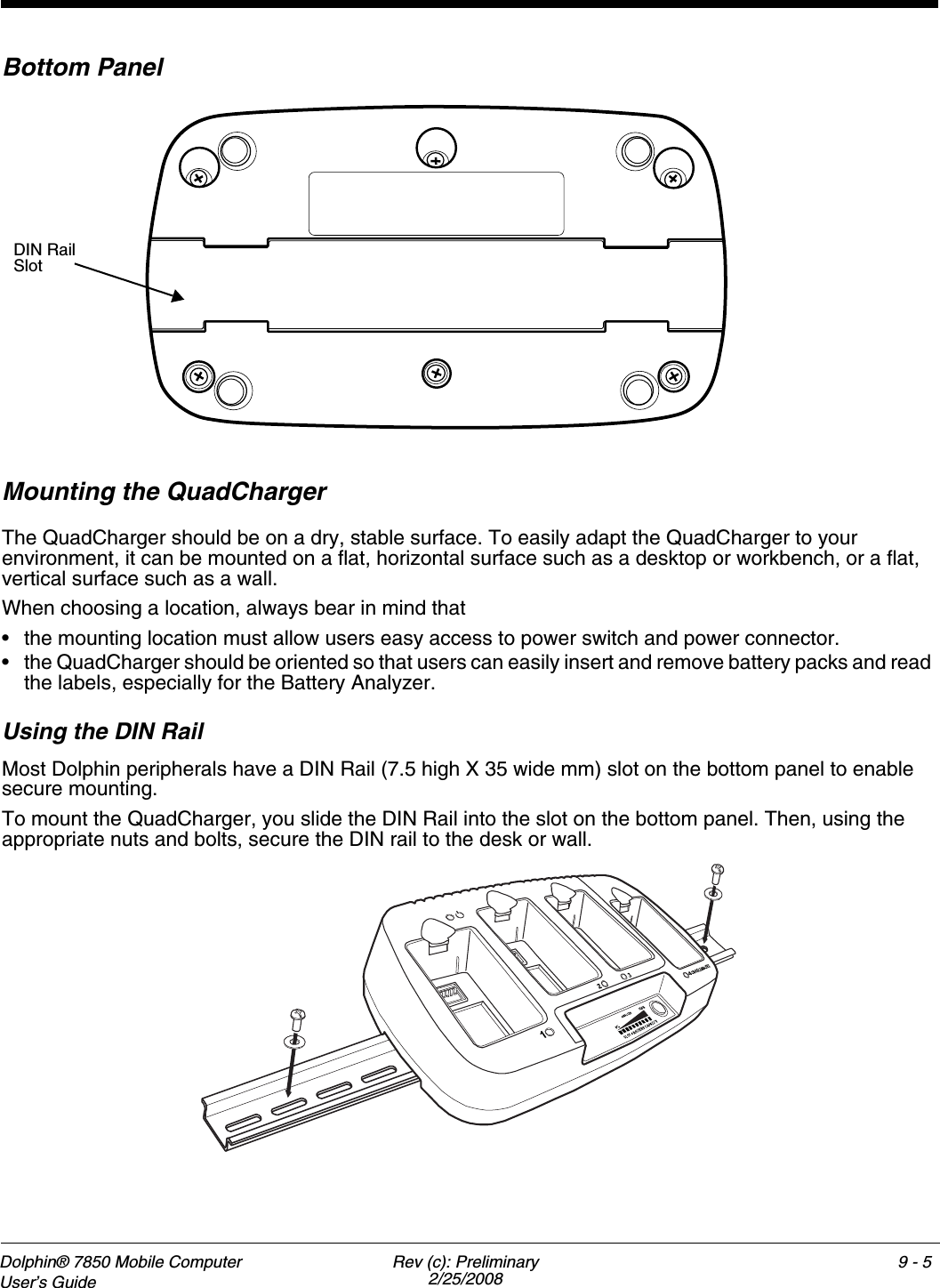 Dolphin® 7850 Mobile Computer  User’s Guide Rev (c): Preliminary2/25/20089 - 5Bottom PanelMounting the QuadChargerThe QuadCharger should be on a dry, stable surface. To easily adapt the QuadCharger to your environment, it can be mounted on a flat, horizontal surface such as a desktop or workbench, or a flat, vertical surface such as a wall. When choosing a location, always bear in mind that • the mounting location must allow users easy access to power switch and power connector.• the QuadCharger should be oriented so that users can easily insert and remove battery packs and read the labels, especially for the Battery Analyzer.Using the DIN RailMost Dolphin peripherals have a DIN Rail (7.5 high X 35 wide mm) slot on the bottom panel to enable secure mounting. To mount the QuadCharger, you slide the DIN Rail into the slot on the bottom panel. Then, using the appropriate nuts and bolts, secure the DIN rail to the desk or wall.        DIN Rail Slot