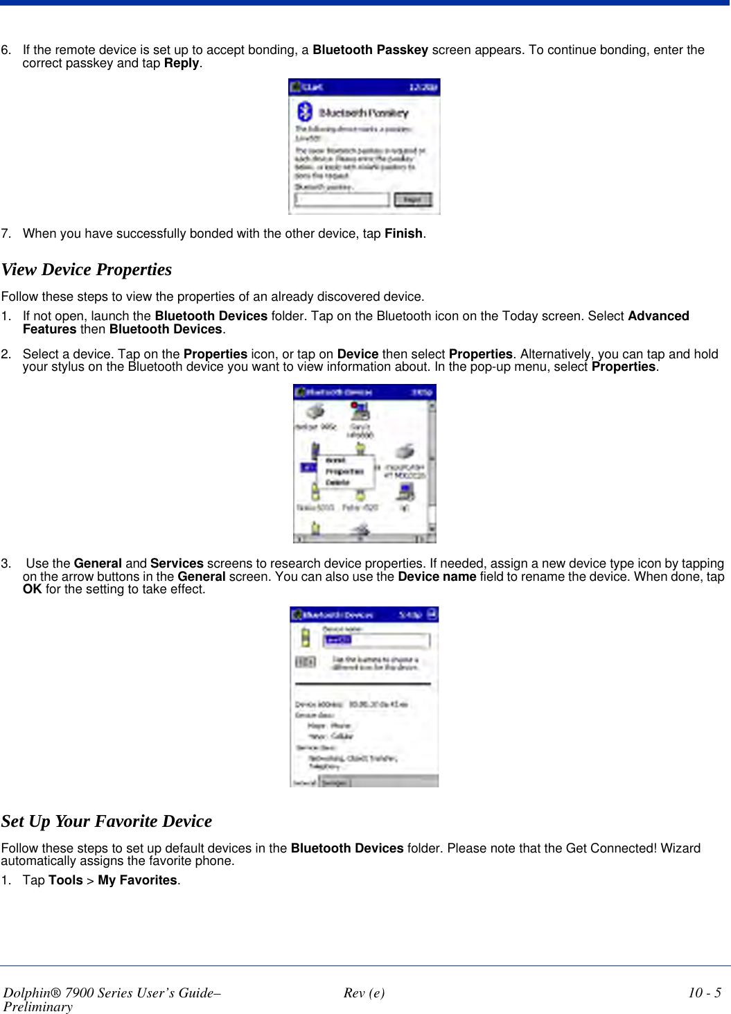 Dolphin® 7900 Series User’s Guide–Preliminary  Rev (e) 10 - 56. If the remote device is set up to accept bonding, a Bluetooth Passkey screen appears. To continue bonding, enter the correct passkey and tap Reply.7. When you have successfully bonded with the other device, tap Finish.View Device PropertiesFollow these steps to view the properties of an already discovered device. 1. If not open, launch the Bluetooth Devices folder. Tap on the Bluetooth icon on the Today screen. Select Advanced Features then Bluetooth Devices.2. Select a device. Tap on the Properties icon, or tap on Device then select Properties. Alternatively, you can tap and hold your stylus on the Bluetooth device you want to view information about. In the pop-up menu, select Properties.3.  Use the General and Services screens to research device properties. If needed, assign a new device type icon by tapping on the arrow buttons in the General screen. You can also use the Device name field to rename the device. When done, tap OK for the setting to take effect.Set Up Your Favorite DeviceFollow these steps to set up default devices in the Bluetooth Devices folder. Please note that the Get Connected! Wizard automatically assigns the favorite phone.1. Tap Tools &gt; My Favorites. 