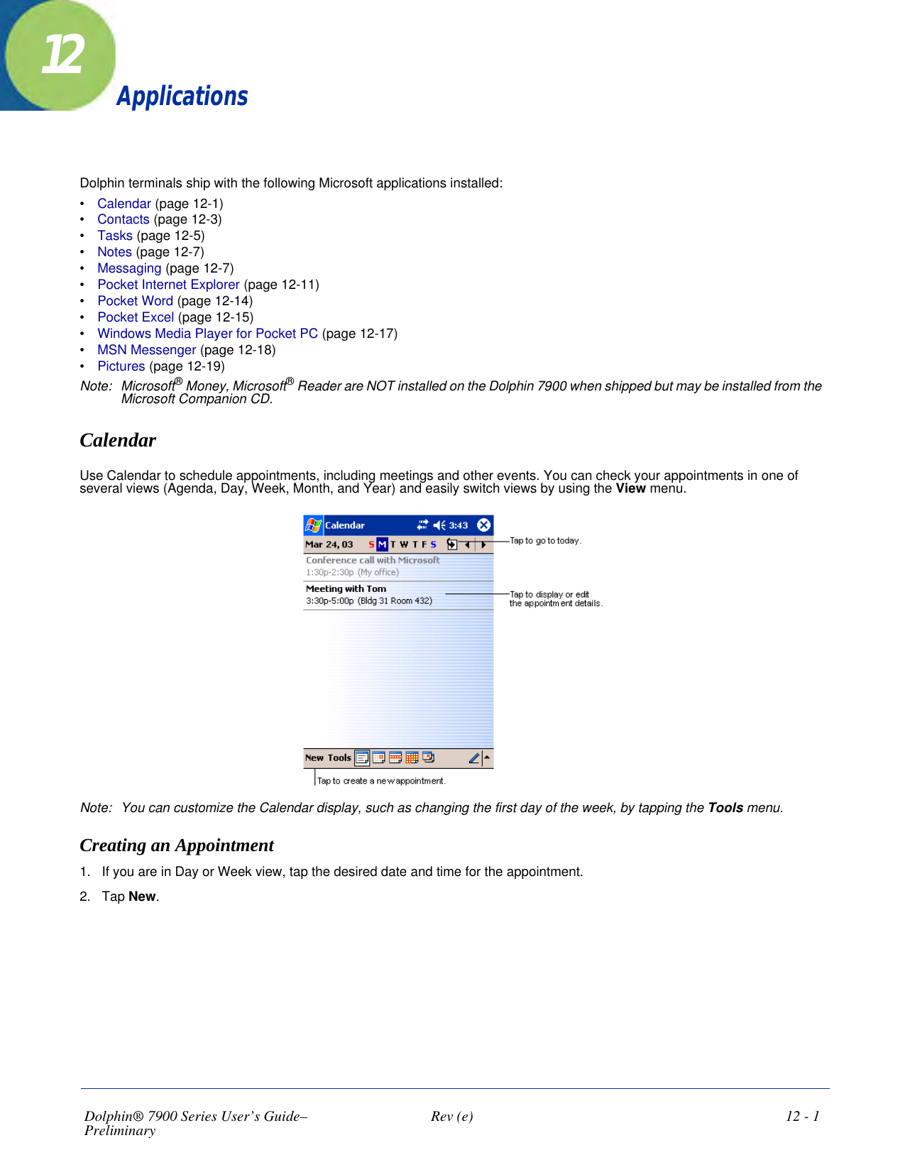 Dolphin® 7900 Series User’s Guide–Preliminary  Rev (e)  12 - 112ApplicationsDolphin terminals ship with the following Microsoft applications installed:•           Calendar (page 12-1)•           Contacts (page 12-3)•           Tasks (page 12-5)•           Notes (page 12-7)•           Messaging (page 12-7)•           Pocket Internet Explorer (page 12-11)•           Pocket Word (page 12-14)•           Pocket Excel (page 12-15)•           Windows Media Player for Pocket PC (page 12-17)•           MSN Messenger (page 12-18)•           Pictures (page 12-19)Note: Microsoft® Money, Microsoft® Reader are NOT installed on the Dolphin 7900 when shipped but may be installed from the Microsoft Companion CD.CalendarUse Calendar to schedule appointments, including meetings and other events. You can check your appointments in one of several views (Agenda, Day, Week, Month, and Year) and easily switch views by using the View menu.Note: You can customize the Calendar display, such as changing the first day of the week, by tapping the Tools menu. Creating an Appointment1. If you are in Day or Week view, tap the desired date and time for the appointment.2. Tap New.