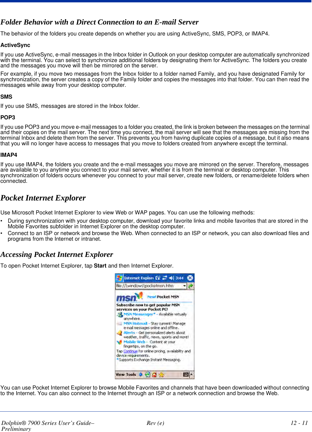 Dolphin® 7900 Series User’s Guide–Preliminary  Rev (e) 12 - 11Folder Behavior with a Direct Connection to an E-mail ServerThe behavior of the folders you create depends on whether you are using ActiveSync, SMS, POP3, or IMAP4. ActiveSyncIf you use ActiveSync, e-mail messages in the Inbox folder in Outlook on your desktop computer are automatically synchronized with the terminal. You can select to synchronize additional folders by designating them for ActiveSync. The folders you create and the messages you move will then be mirrored on the server. For example, if you move two messages from the Inbox folder to a folder named Family, and you have designated Family for synchronization, the server creates a copy of the Family folder and copies the messages into that folder. You can then read the messages while away from your desktop computer.SMSIf you use SMS, messages are stored in the Inbox folder. POP3If you use POP3 and you move e-mail messages to a folder you created, the link is broken between the messages on the terminal and their copies on the mail server. The next time you connect, the mail server will see that the messages are missing from the terminal Inbox and delete them from the server. This prevents you from having duplicate copies of a message, but it also means that you will no longer have access to messages that you move to folders created from anywhere except the terminal. IMAP4If you use IMAP4, the folders you create and the e-mail messages you move are mirrored on the server. Therefore, messages are available to you anytime you connect to your mail server, whether it is from the terminal or desktop computer. This synchronization of folders occurs whenever you connect to your mail server, create new folders, or rename/delete folders when connected. Pocket Internet Explorer Use Microsoft Pocket Internet Explorer to view Web or WAP pages. You can use the following methods:•           During synchronization with your desktop computer, download your favorite links and mobile favorites that are stored in the Mobile Favorites subfolder in Internet Explorer on the desktop computer.•           Connect to an ISP or network and browse the Web. When connected to an ISP or network, you can also download files and programs from the Internet or intranet.Accessing Pocket Internet ExplorerTo open Pocket Internet Explorer, tap Start and then Internet Explorer.You can use Pocket Internet Explorer to browse Mobile Favorites and channels that have been downloaded without connecting to the Internet. You can also connect to the Internet through an ISP or a network connection and browse the Web.
