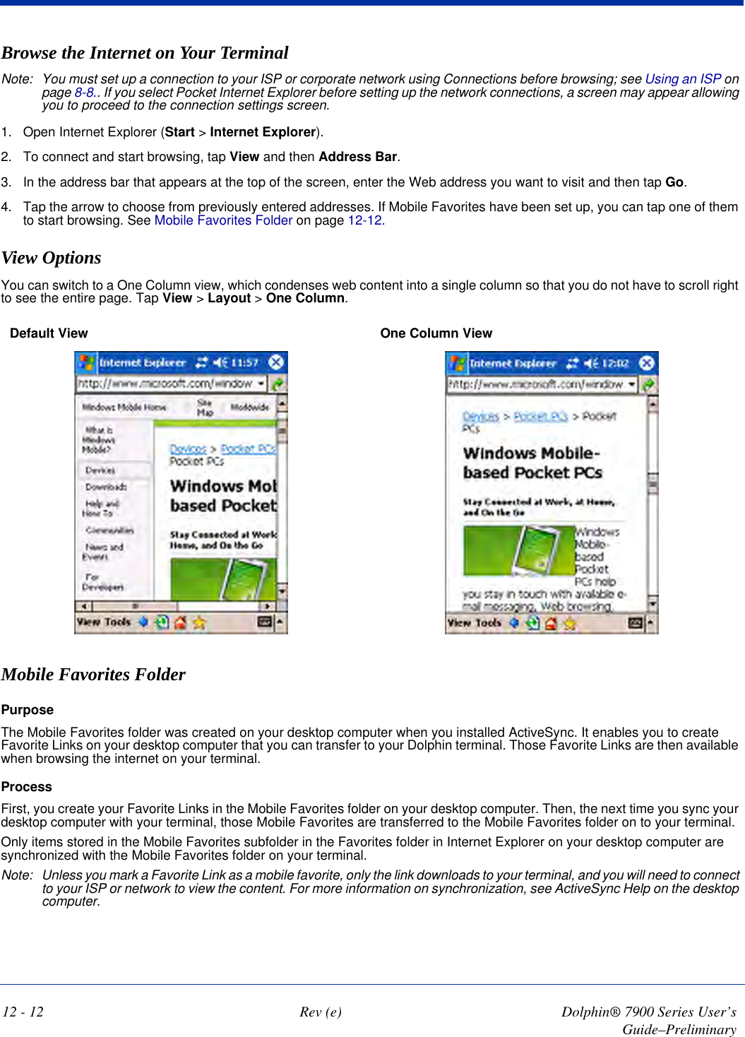 12 - 12 Rev (e) Dolphin® 7900 Series User’s Guide–PreliminaryBrowse the Internet on Your TerminalNote: You must set up a connection to your ISP or corporate network using Connections before browsing; see Using an ISP on page 8-8.. If you select Pocket Internet Explorer before setting up the network connections, a screen may appear allowing you to proceed to the connection settings screen. 1. Open Internet Explorer (Start &gt; Internet Explorer).2. To connect and start browsing, tap View and then Address Bar. 3. In the address bar that appears at the top of the screen, enter the Web address you want to visit and then tap Go. 4. Tap the arrow to choose from previously entered addresses. If Mobile Favorites have been set up, you can tap one of them to start browsing. See Mobile Favorites Folder on page 12-12. View OptionsYou can switch to a One Column view, which condenses web content into a single column so that you do not have to scroll right to see the entire page. Tap View &gt; Layout &gt; One Column.Default View  One Column View Mobile Favorites FolderPurposeThe Mobile Favorites folder was created on your desktop computer when you installed ActiveSync. It enables you to create Favorite Links on your desktop computer that you can transfer to your Dolphin terminal. Those Favorite Links are then available when browsing the internet on your terminal. ProcessFirst, you create your Favorite Links in the Mobile Favorites folder on your desktop computer. Then, the next time you sync your desktop computer with your terminal, those Mobile Favorites are transferred to the Mobile Favorites folder on to your terminal. Only items stored in the Mobile Favorites subfolder in the Favorites folder in Internet Explorer on your desktop computer are synchronized with the Mobile Favorites folder on your terminal. Note: Unless you mark a Favorite Link as a mobile favorite, only the link downloads to your terminal, and you will need to connect to your ISP or network to view the content. For more information on synchronization, see ActiveSync Help on the desktop computer.