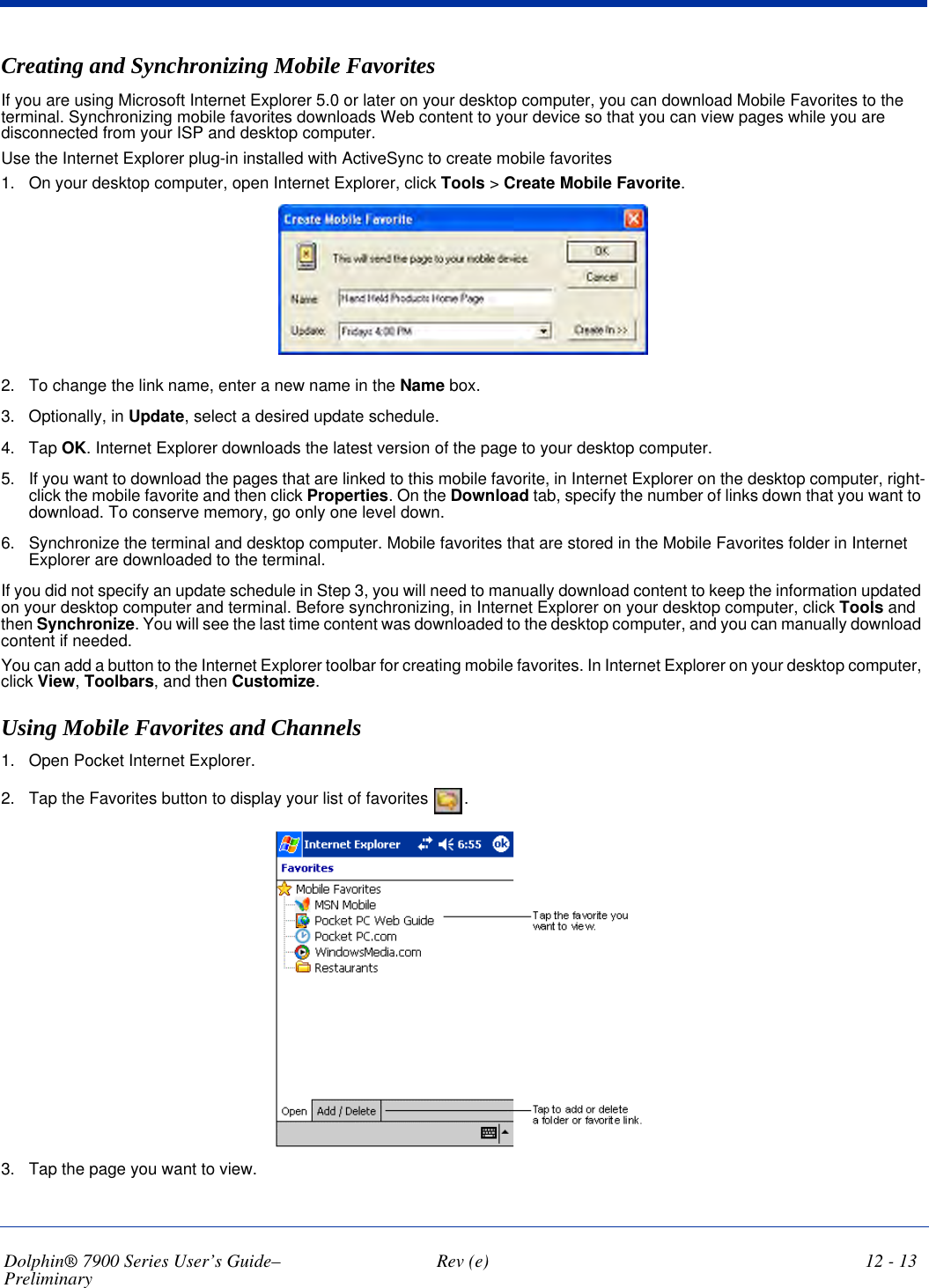 Dolphin® 7900 Series User’s Guide–Preliminary  Rev (e) 12 - 13Creating and Synchronizing Mobile Favorites If you are using Microsoft Internet Explorer 5.0 or later on your desktop computer, you can download Mobile Favorites to the terminal. Synchronizing mobile favorites downloads Web content to your device so that you can view pages while you are disconnected from your ISP and desktop computer.Use the Internet Explorer plug-in installed with ActiveSync to create mobile favorites1. On your desktop computer, open Internet Explorer, click Tools &gt; Create Mobile Favorite.2. To change the link name, enter a new name in the Name box. 3. Optionally, in Update, select a desired update schedule.4. Tap OK. Internet Explorer downloads the latest version of the page to your desktop computer.5. If you want to download the pages that are linked to this mobile favorite, in Internet Explorer on the desktop computer, right-click the mobile favorite and then click Properties. On the Download tab, specify the number of links down that you want to download. To conserve memory, go only one level down.6. Synchronize the terminal and desktop computer. Mobile favorites that are stored in the Mobile Favorites folder in Internet Explorer are downloaded to the terminal.If you did not specify an update schedule in Step 3, you will need to manually download content to keep the information updated on your desktop computer and terminal. Before synchronizing, in Internet Explorer on your desktop computer, click Tools and then Synchronize. You will see the last time content was downloaded to the desktop computer, and you can manually download content if needed.You can add a button to the Internet Explorer toolbar for creating mobile favorites. In Internet Explorer on your desktop computer, click View, Toolbars, and then Customize.Using Mobile Favorites and Channels 1. Open Pocket Internet Explorer.2. Tap the Favorites button to display your list of favorites  . 3. Tap the page you want to view. 