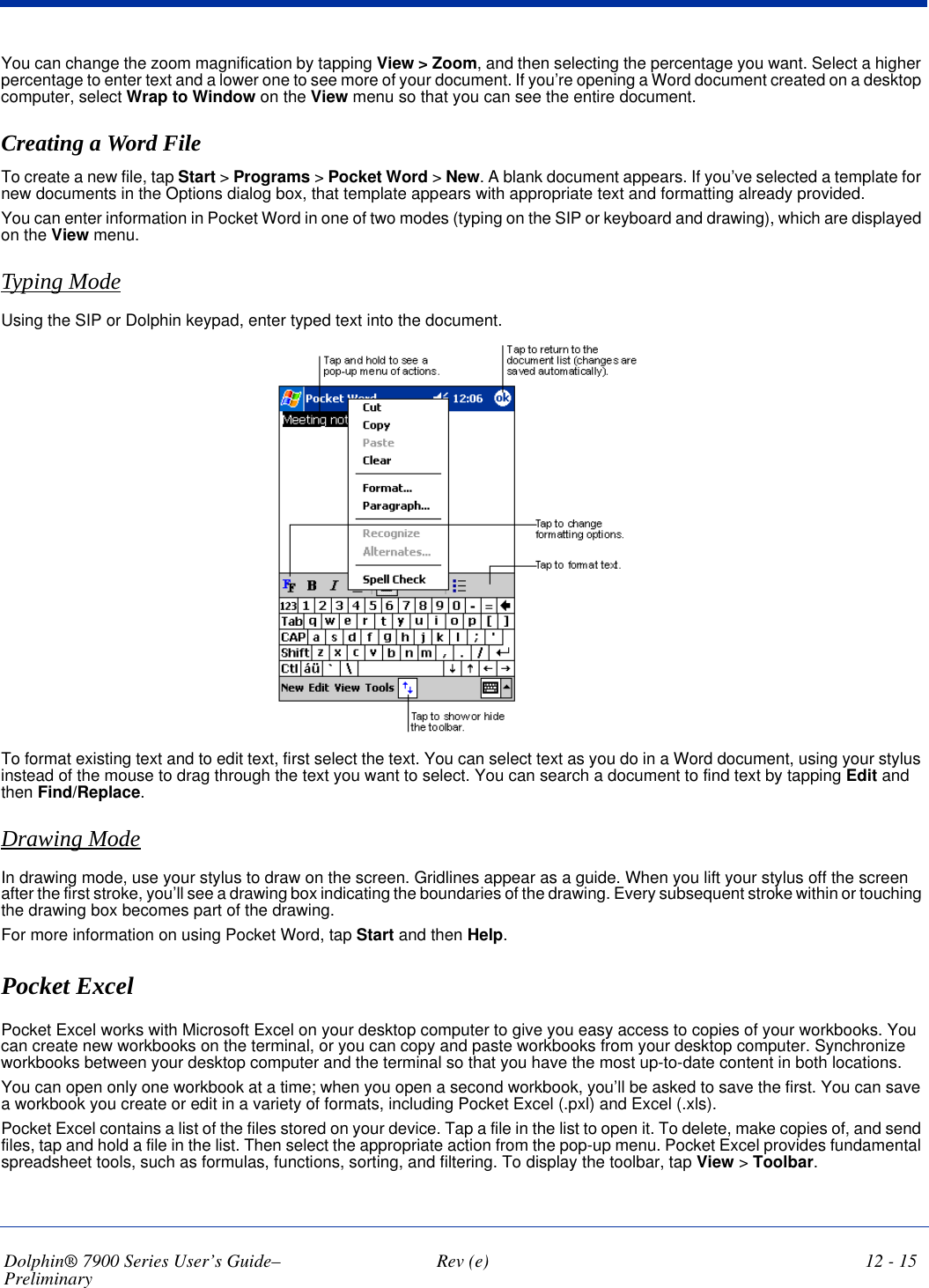 Dolphin® 7900 Series User’s Guide–Preliminary  Rev (e) 12 - 15You can change the zoom magnification by tapping View &gt; Zoom, and then selecting the percentage you want. Select a higher percentage to enter text and a lower one to see more of your document. If you’re opening a Word document created on a desktop computer, select Wrap to Window on the View menu so that you can see the entire document.Creating a Word FileTo create a new file, tap Start &gt; Programs &gt; Pocket Word &gt; New. A blank document appears. If you’ve selected a template for new documents in the Options dialog box, that template appears with appropriate text and formatting already provided.You can enter information in Pocket Word in one of two modes (typing on the SIP or keyboard and drawing), which are displayed on the View menu. Typing ModeUsing the SIP or Dolphin keypad, enter typed text into the document. To format existing text and to edit text, first select the text. You can select text as you do in a Word document, using your stylus instead of the mouse to drag through the text you want to select. You can search a document to find text by tapping Edit and then Find/Replace.Drawing ModeIn drawing mode, use your stylus to draw on the screen. Gridlines appear as a guide. When you lift your stylus off the screen after the first stroke, you’ll see a drawing box indicating the boundaries of the drawing. Every subsequent stroke within or touching the drawing box becomes part of the drawing. For more information on using Pocket Word, tap Start and then Help.Pocket ExcelPocket Excel works with Microsoft Excel on your desktop computer to give you easy access to copies of your workbooks. You can create new workbooks on the terminal, or you can copy and paste workbooks from your desktop computer. Synchronize workbooks between your desktop computer and the terminal so that you have the most up-to-date content in both locations.You can open only one workbook at a time; when you open a second workbook, you’ll be asked to save the first. You can save a workbook you create or edit in a variety of formats, including Pocket Excel (.pxl) and Excel (.xls).Pocket Excel contains a list of the files stored on your device. Tap a file in the list to open it. To delete, make copies of, and send files, tap and hold a file in the list. Then select the appropriate action from the pop-up menu. Pocket Excel provides fundamental spreadsheet tools, such as formulas, functions, sorting, and filtering. To display the toolbar, tap View &gt; Toolbar.