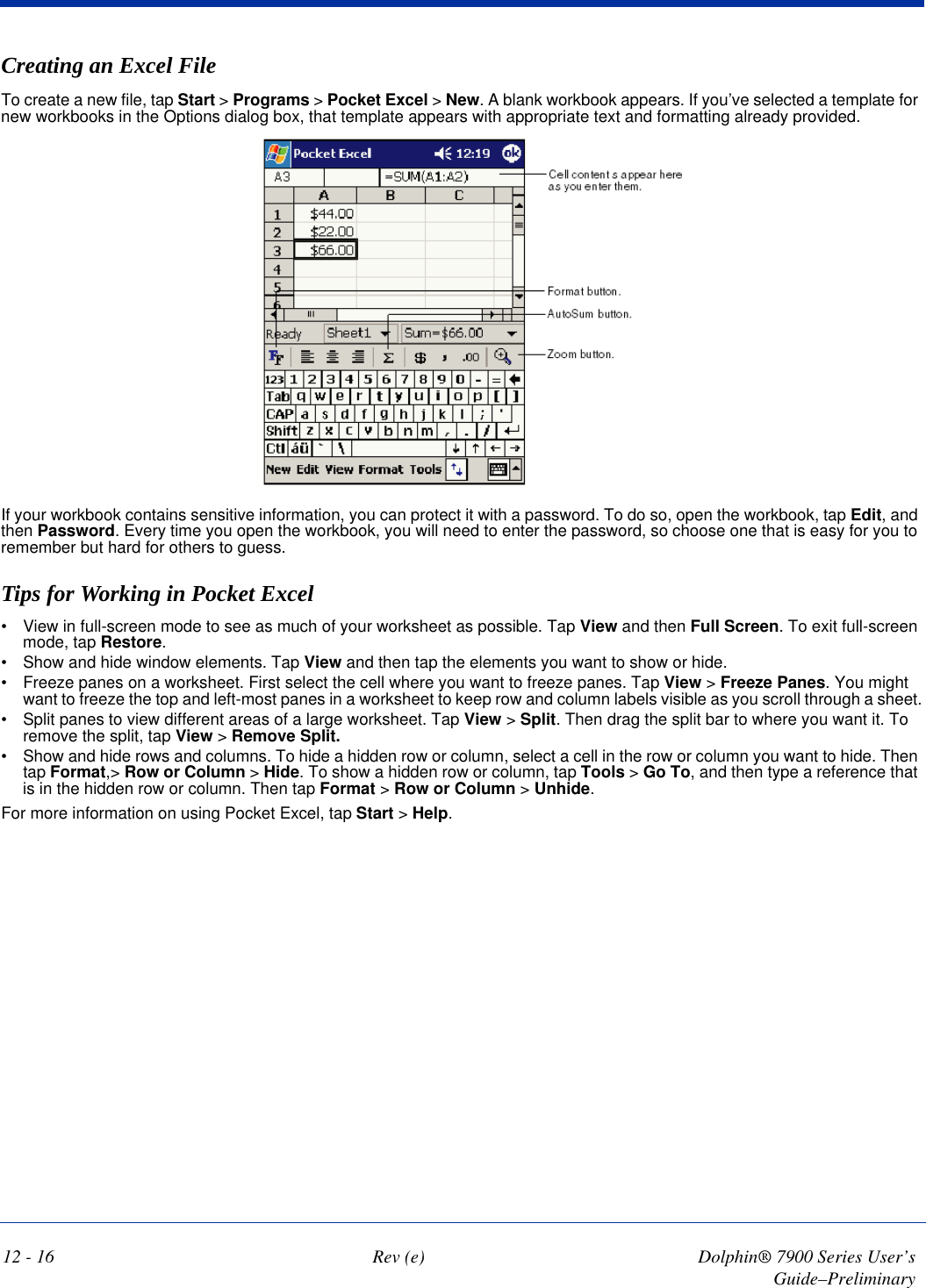 12 - 16 Rev (e) Dolphin® 7900 Series User’s Guide–PreliminaryCreating an Excel FileTo create a new file, tap Start &gt; Programs &gt; Pocket Excel &gt; New. A blank workbook appears. If you’ve selected a template for new workbooks in the Options dialog box, that template appears with appropriate text and formatting already provided. If your workbook contains sensitive information, you can protect it with a password. To do so, open the workbook, tap Edit, and then Password. Every time you open the workbook, you will need to enter the password, so choose one that is easy for you to remember but hard for others to guess.Tips for Working in Pocket Excel•           View in full-screen mode to see as much of your worksheet as possible. Tap View and then Full Screen. To exit full-screen mode, tap Restore.•           Show and hide window elements. Tap View and then tap the elements you want to show or hide.•           Freeze panes on a worksheet. First select the cell where you want to freeze panes. Tap View &gt; Freeze Panes. You might want to freeze the top and left-most panes in a worksheet to keep row and column labels visible as you scroll through a sheet.•           Split panes to view different areas of a large worksheet. Tap View &gt; Split. Then drag the split bar to where you want it. To remove the split, tap View &gt; Remove Split.•           Show and hide rows and columns. To hide a hidden row or column, select a cell in the row or column you want to hide. Then tap Format,&gt; Row or Column &gt; Hide. To show a hidden row or column, tap Tools &gt; Go To, and then type a reference that is in the hidden row or column. Then tap Format &gt; Row or Column &gt; Unhide.For more information on using Pocket Excel, tap Start &gt; Help.