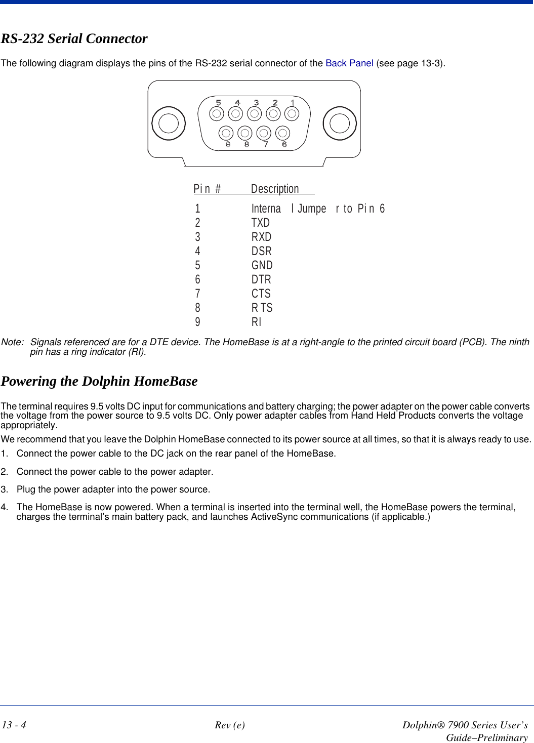 13 - 4 Rev (e) Dolphin® 7900 Series User’s Guide–PreliminaryRS-232 Serial ConnectorThe following diagram displays the pins of the RS-232 serial connector of the Back Panel (see page 13-3). Pi n # Description1 Interna l Jumpe r to Pi n 62TXD3RXD4DSR5GND6DTR7CTS8RTS9RINote: Signals referenced are for a DTE device. The HomeBase is at a right-angle to the printed circuit board (PCB). The ninth pin has a ring indicator (RI).Powering the Dolphin HomeBaseThe terminal requires 9.5 volts DC input for communications and battery charging; the power adapter on the power cable converts the voltage from the power source to 9.5 volts DC. Only power adapter cables from Hand Held Products converts the voltage appropriately.We recommend that you leave the Dolphin HomeBase connected to its power source at all times, so that it is always ready to use.1. Connect the power cable to the DC jack on the rear panel of the HomeBase. 2. Connect the power cable to the power adapter.3. Plug the power adapter into the power source.4. The HomeBase is now powered. When a terminal is inserted into the terminal well, the HomeBase powers the terminal, charges the terminal’s main battery pack, and launches ActiveSync communications (if applicable.) 
