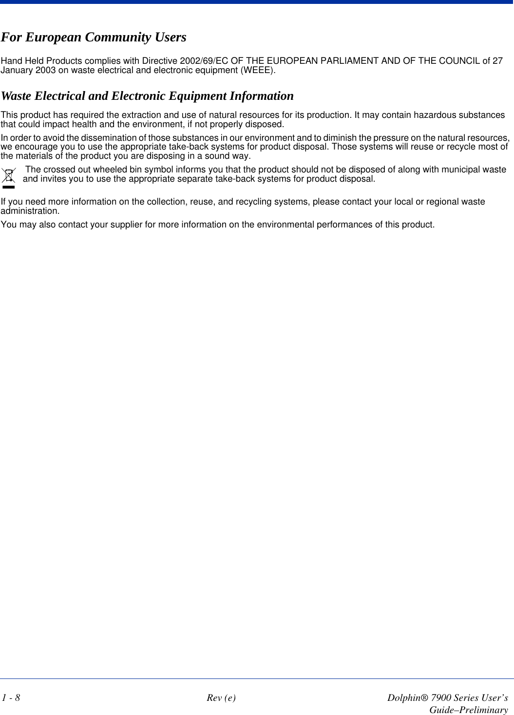 1 - 8 Rev (e) Dolphin® 7900 Series User’s Guide–PreliminaryFor European Community UsersHand Held Products complies with Directive 2002/69/EC OF THE EUROPEAN PARLIAMENT AND OF THE COUNCIL of 27 January 2003 on waste electrical and electronic equipment (WEEE).Waste Electrical and Electronic Equipment InformationThis product has required the extraction and use of natural resources for its production. It may contain hazardous substances that could impact health and the environment, if not properly disposed.In order to avoid the dissemination of those substances in our environment and to diminish the pressure on the natural resources, we encourage you to use the appropriate take-back systems for product disposal. Those systems will reuse or recycle most of the materials of the product you are disposing in a sound way. The crossed out wheeled bin symbol informs you that the product should not be disposed of along with municipal waste and invites you to use the appropriate separate take-back systems for product disposal. If you need more information on the collection, reuse, and recycling systems, please contact your local or regional waste administration.You may also contact your supplier for more information on the environmental performances of this product.