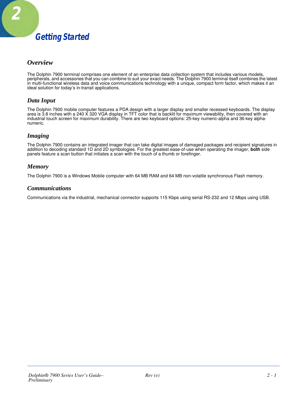 Dolphin® 7900 Series User’s Guide–Preliminary  Rev (e)  2 - 1Getting StartedOverviewThe Dolphin 7900 terminal comprises one element of an enterprise data collection system that includes various models, peripherals, and accessories that you can combine to suit your exact needs. The Dolphin 7900 terminal itself combines the latest in multi-functional wireless data and voice communications technology with a unique, compact form factor, which makes it an ideal solution for today’s in-transit applications.Data Input The Dolphin 7900 mobile computer features a PDA design with a larger display and smaller recessed keyboards. The display area is 3.8 inches with a 240 X 320 VGA display in TFT color that is backlit for maximum viewability, then covered with an industrial touch screen for maximum durability. There are two keyboard options: 25-key numeric-alpha and 36-key alpha-numeric.Imaging The Dolphin 7900 contains an integrated imager that can take digital images of damaged packages and recipient signatures in addition to decoding standard 1D and 2D symbologies. For the greatest ease-of-use when operating the imager, both side panels feature a scan button that initiates a scan with the touch of a thumb or forefinger.MemoryThe Dolphin 7900 is a Windows Mobile computer with 64 MB RAM and 64 MB non-volatile synchronous Flash memory. CommunicationsCommunications via the industrial, mechanical connector supports 115 Kbps using serial RS-232 and 12 Mbps using USB.2