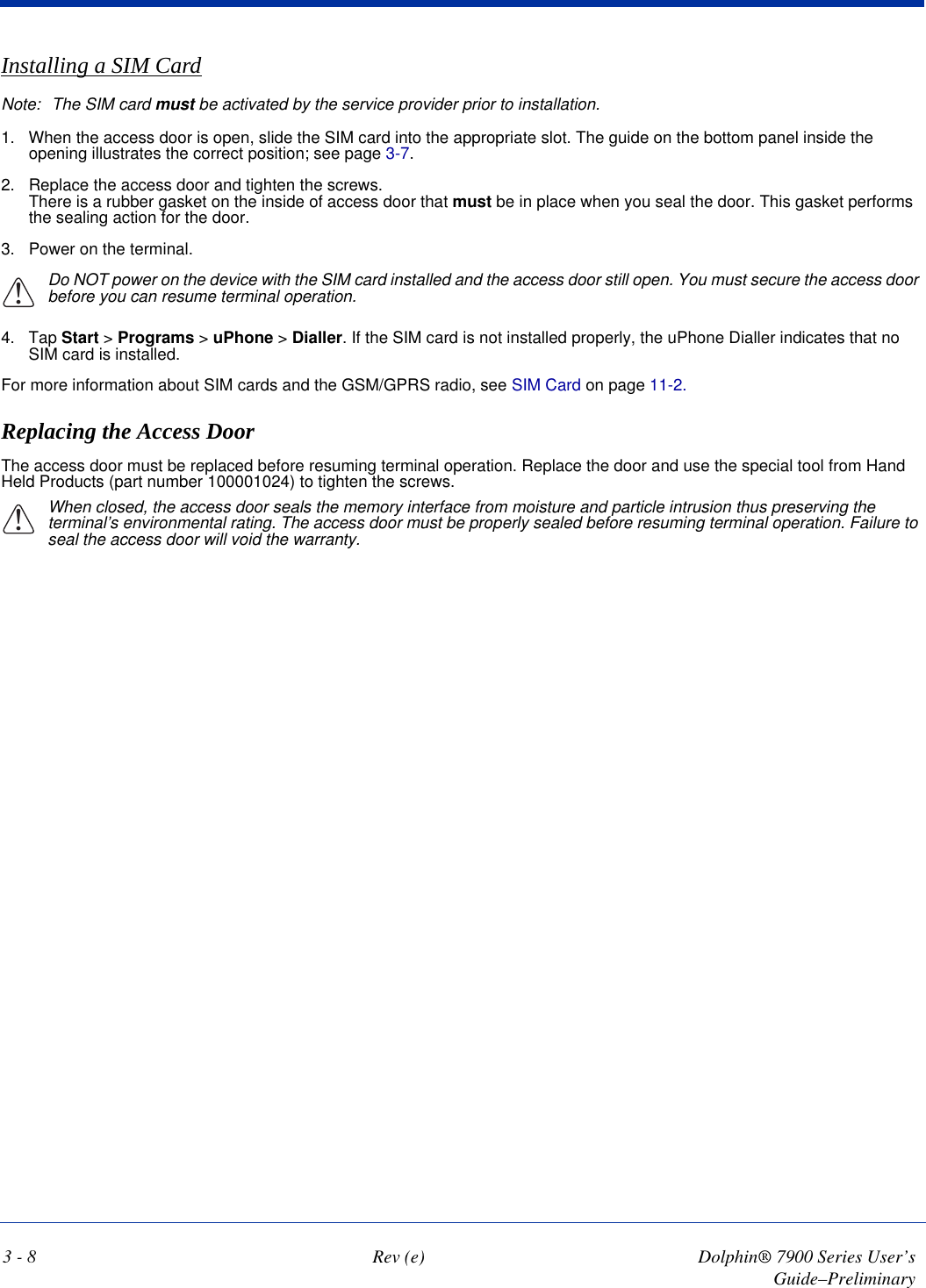 3 - 8 Rev (e) Dolphin® 7900 Series User’s Guide–PreliminaryInstalling a SIM CardNote: The SIM card must be activated by the service provider prior to installation.1. When the access door is open, slide the SIM card into the appropriate slot. The guide on the bottom panel inside the opening illustrates the correct position; see page 3-7.2. Replace the access door and tighten the screws. There is a rubber gasket on the inside of access door that must be in place when you seal the door. This gasket performs the sealing action for the door.3. Power on the terminal.!Do NOT power on the device with the SIM card installed and the access door still open. You must secure the access door before you can resume terminal operation. 4. Tap Start &gt; Programs &gt; uPhone &gt; Dialler. If the SIM card is not installed properly, the uPhone Dialler indicates that no SIM card is installed.For more information about SIM cards and the GSM/GPRS radio, see SIM Card on page 11-2.Replacing the Access DoorThe access door must be replaced before resuming terminal operation. Replace the door and use the special tool from Hand Held Products (part number 100001024) to tighten the screws. When closed, the access door seals the memory interface from moisture and particle intrusion thus preserving the terminal’s environmental rating. The access door must be properly sealed before resuming terminal operation. Failure to seal the access door will void the warranty.!