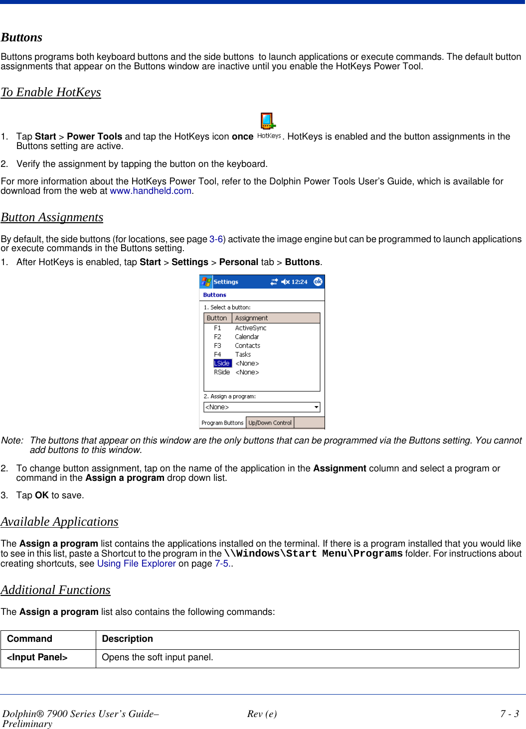 Dolphin® 7900 Series User’s Guide–Preliminary  Rev (e) 7 - 3ButtonsButtons programs both keyboard buttons and the side buttons  to launch applications or execute commands. The default button assignments that appear on the Buttons window are inactive until you enable the HotKeys Power Tool.To Enable HotKeys1. Tap Start &gt; Power Tools and tap the HotKeys icon once . HotKeys is enabled and the button assignments in the Buttons setting are active.2. Verify the assignment by tapping the button on the keyboard.For more information about the HotKeys Power Tool, refer to the Dolphin Power Tools User’s Guide, which is available for download from the web at www.handheld.com.Button AssignmentsBy default, the side buttons (for locations, see page 3-6) activate the image engine but can be programmed to launch applications or execute commands in the Buttons setting.1. After HotKeys is enabled, tap Start &gt; Settings &gt; Personal tab &gt; Buttons.  Note: The buttons that appear on this window are the only buttons that can be programmed via the Buttons setting. You cannot add buttons to this window.2. To change button assignment, tap on the name of the application in the Assignment column and select a program or command in the Assign a program drop down list. 3. Tap OK to save.Available ApplicationsThe Assign a program list contains the applications installed on the terminal. If there is a program installed that you would like to see in this list, paste a Shortcut to the program in the \\Windows\Start Menu\Programs folder. For instructions about creating shortcuts, see Using File Explorer on page 7-5..Additional FunctionsThe Assign a program list also contains the following commands: Command Description&lt;Input Panel&gt; Opens the soft input panel.