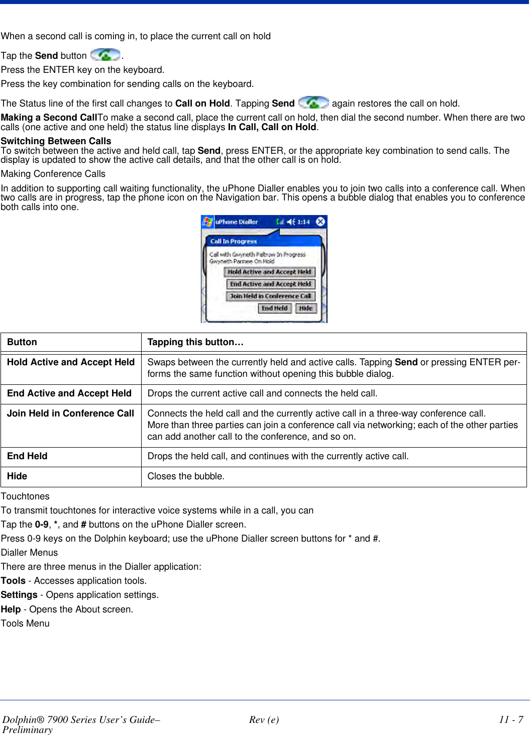 Dolphin® 7900 Series User’s Guide–Preliminary  Rev (e) 11 - 7When a second call is coming in, to place the current call on hold Tap the Send button  .Press the ENTER key on the keyboard.Press the key combination for sending calls on the keyboard.The Status line of the first call changes to Call on Hold. Tapping Send  again restores the call on hold.Making a Second CallTo make a second call, place the current call on hold, then dial the second number. When there are two calls (one active and one held) the status line displays In Call, Call on Hold.Switching Between Calls To switch between the active and held call, tap Send, press ENTER, or the appropriate key combination to send calls. The display is updated to show the active call details, and that the other call is on hold.Making Conference CallsIn addition to supporting call waiting functionality, the uPhone Dialler enables you to join two calls into a conference call. When two calls are in progress, tap the phone icon on the Navigation bar. This opens a bubble dialog that enables you to conference both calls into one. Button Tapping this button…Hold Active and Accept Held Swaps between the currently held and active calls. Tapping Send or pressing ENTER per-forms the same function without opening this bubble dialog.End Active and Accept Held  Drops the current active call and connects the held call.Join Held in Conference Call Connects the held call and the currently active call in a three-way conference call.More than three parties can join a conference call via networking; each of the other parties can add another call to the conference, and so on.End Held Drops the held call, and continues with the currently active call.Hide  Closes the bubble.TouchtonesTo transmit touchtones for interactive voice systems while in a call, you can Tap the 0-9, *, and # buttons on the uPhone Dialler screen.Press 0-9 keys on the Dolphin keyboard; use the uPhone Dialler screen buttons for * and #.Dialler MenusThere are three menus in the Dialler application:Tools - Accesses application tools.Settings - Opens application settings.Help - Opens the About screen.Tools Menu