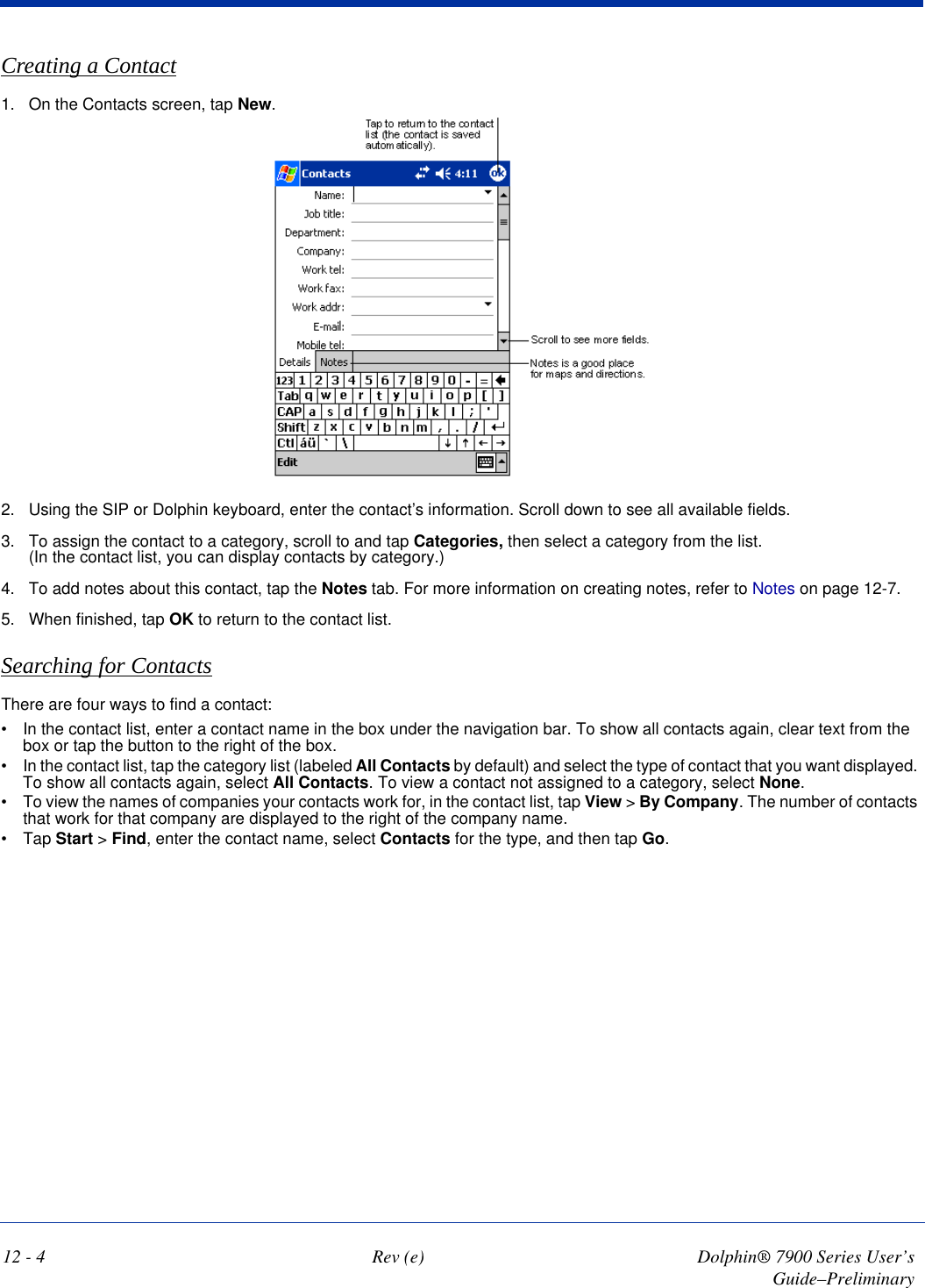 12 - 4 Rev (e) Dolphin® 7900 Series User’s Guide–PreliminaryCreating a Contact1. On the Contacts screen, tap New.2. Using the SIP or Dolphin keyboard, enter the contact’s information. Scroll down to see all available fields.3. To assign the contact to a category, scroll to and tap Categories, then select a category from the list.  (In the contact list, you can display contacts by category.)4. To add notes about this contact, tap the Notes tab. For more information on creating notes, refer to Notes on page 12-7.5. When finished, tap OK to return to the contact list.Searching for ContactsThere are four ways to find a contact: •           In the contact list, enter a contact name in the box under the navigation bar. To show all contacts again, clear text from the box or tap the button to the right of the box. •           In the contact list, tap the category list (labeled All Contacts by default) and select the type of contact that you want displayed. To show all contacts again, select All Contacts. To view a contact not assigned to a category, select None. •           To view the names of companies your contacts work for, in the contact list, tap View &gt; By Company. The number of contacts that work for that company are displayed to the right of the company name. •           Tap Start &gt; Find, enter the contact name, select Contacts for the type, and then tap Go. 