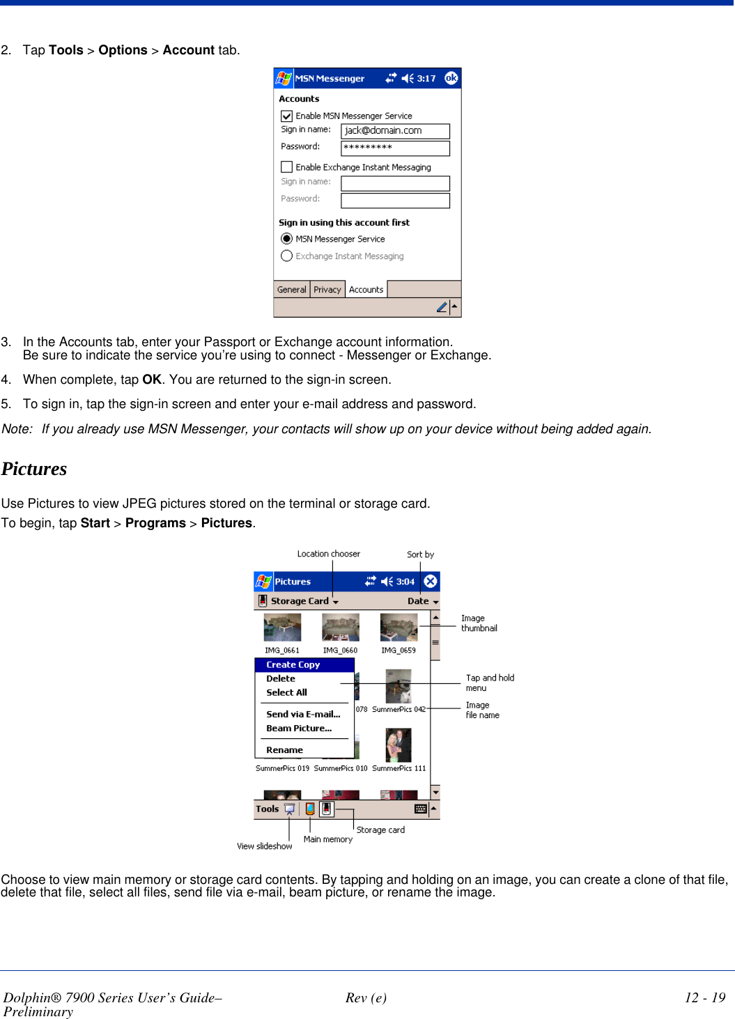 Dolphin® 7900 Series User’s Guide–Preliminary  Rev (e) 12 - 192. Tap Tools &gt; Options &gt; Account tab. 3. In the Accounts tab, enter your Passport or Exchange account information.  Be sure to indicate the service you’re using to connect - Messenger or Exchange.4. When complete, tap OK. You are returned to the sign-in screen.5. To sign in, tap the sign-in screen and enter your e-mail address and password.Note: If you already use MSN Messenger, your contacts will show up on your device without being added again.PicturesUse Pictures to view JPEG pictures stored on the terminal or storage card. To begin, tap Start &gt; Programs &gt; Pictures. Choose to view main memory or storage card contents. By tapping and holding on an image, you can create a clone of that file, delete that file, select all files, send file via e-mail, beam picture, or rename the image.