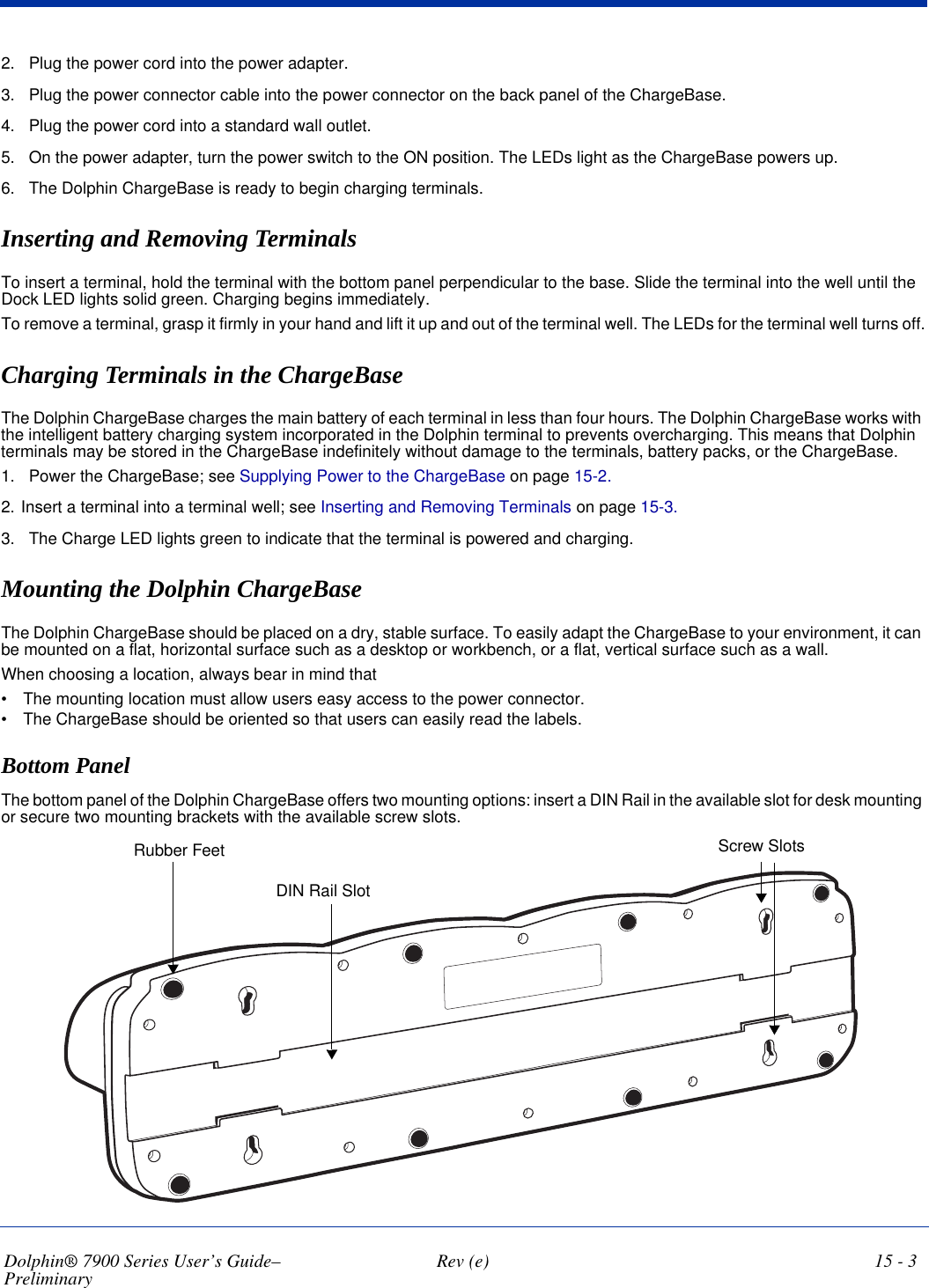 Dolphin® 7900 Series User’s Guide–Preliminary  Rev (e) 15 - 32. Plug the power cord into the power adapter.3. Plug the power connector cable into the power connector on the back panel of the ChargeBase.4. Plug the power cord into a standard wall outlet.5. On the power adapter, turn the power switch to the ON position. The LEDs light as the ChargeBase powers up.6. The Dolphin ChargeBase is ready to begin charging terminals.Inserting and Removing Terminals To insert a terminal, hold the terminal with the bottom panel perpendicular to the base. Slide the terminal into the well until the Dock LED lights solid green. Charging begins immediately.To remove a terminal, grasp it firmly in your hand and lift it up and out of the terminal well. The LEDs for the terminal well turns off.Charging Terminals in the ChargeBaseThe Dolphin ChargeBase charges the main battery of each terminal in less than four hours. The Dolphin ChargeBase works with the intelligent battery charging system incorporated in the Dolphin terminal to prevents overcharging. This means that Dolphin terminals may be stored in the ChargeBase indefinitely without damage to the terminals, battery packs, or the ChargeBase.1. Power the ChargeBase; see Supplying Power to the ChargeBase on page 15-2.2. Insert a terminal into a terminal well; see Inserting and Removing Terminals on page 15-3.3. The Charge LED lights green to indicate that the terminal is powered and charging.Mounting the Dolphin ChargeBaseThe Dolphin ChargeBase should be placed on a dry, stable surface. To easily adapt the ChargeBase to your environment, it can be mounted on a flat, horizontal surface such as a desktop or workbench, or a flat, vertical surface such as a wall. When choosing a location, always bear in mind that •           The mounting location must allow users easy access to the power connector.•           The ChargeBase should be oriented so that users can easily read the labels.Bottom PanelThe bottom panel of the Dolphin ChargeBase offers two mounting options: insert a DIN Rail in the available slot for desk mounting or secure two mounting brackets with the available screw slots.DIN Rail SlotScrew SlotsRubber Feet