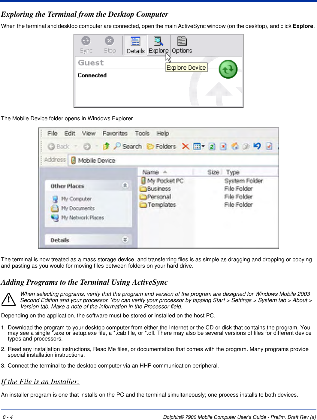 8 - 4 Dolphin® 7900 Mobile Computer User’s Guide - Prelim. Draft Rev (a)Exploring the Terminal from the Desktop ComputerWhen the terminal and desktop computer are connected, open the main ActiveSync window (on the desktop), and click Explore. The Mobile Device folder opens in Windows Explorer. The terminal is now treated as a mass storage device, and transferring files is as simple as dragging and dropping or copying and pasting as you would for moving files between folders on your hard drive.Adding Programs to the Terminal Using ActiveSyncWhen selecting programs, verify that the program and version of the program are designed for Windows Mobile 2003 Second Edition and your processor. You can verify your processor by tapping Start &gt; Settings &gt; System tab &gt; About &gt; Version tab. Make a note of the information in the Processor field. Depending on the application, the software must be stored or installed on the host PC. 1. Download the program to your desktop computer from either the Internet or the CD or disk that contains the program. You may see a single *.exe or setup.exe file, a *.cab file, or *.dll. There may also be several versions of files for different device types and processors.2. Read any installation instructions, Read Me files, or documentation that comes with the program. Many programs provide special installation instructions.3. Connect the terminal to the desktop computer via an HHP communication peripheral.If the File is an Installer:An installer program is one that installs on the PC and the terminal simultaneously; one process installs to both devices.!