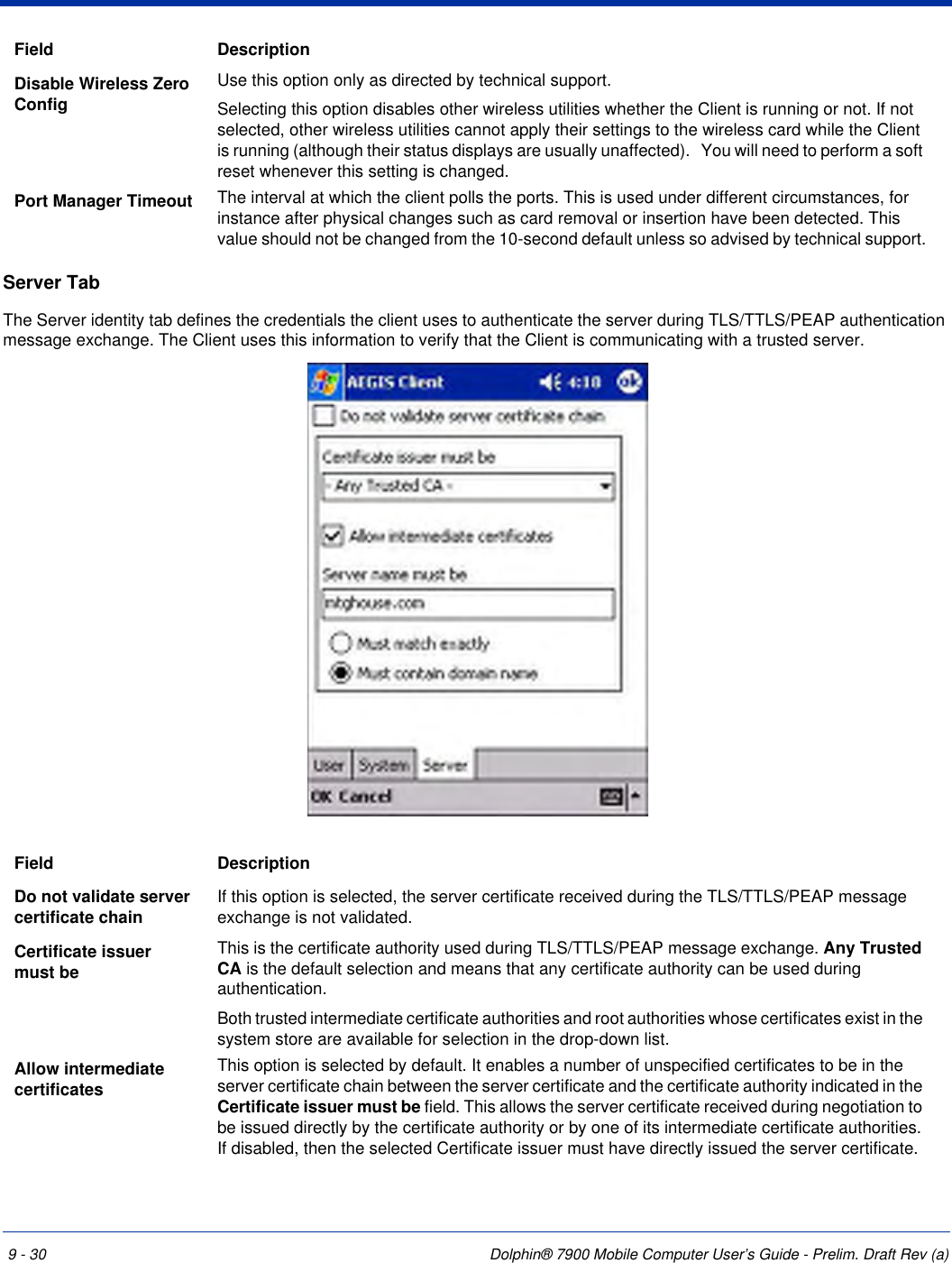 9 - 30 Dolphin® 7900 Mobile Computer User’s Guide - Prelim. Draft Rev (a)Server TabThe Server identity tab defines the credentials the client uses to authenticate the server during TLS/TTLS/PEAP authentication message exchange. The Client uses this information to verify that the Client is communicating with a trusted server. Disable Wireless Zero ConfigUse this option only as directed by technical support.Selecting this option disables other wireless utilities whether the Client is running or not. If not selected, other wireless utilities cannot apply their settings to the wireless card while the Client is running (although their status displays are usually unaffected).   You will need to perform a soft reset whenever this setting is changed. Port Manager Timeout The interval at which the client polls the ports. This is used under different circumstances, for instance after physical changes such as card removal or insertion have been detected. This value should not be changed from the 10-second default unless so advised by technical support.Field DescriptionDo not validate server certificate chain If this option is selected, the server certificate received during the TLS/TTLS/PEAP message exchange is not validated.Certificate issuer must be This is the certificate authority used during TLS/TTLS/PEAP message exchange. Any Trusted CA is the default selection and means that any certificate authority can be used during authentication.Both trusted intermediate certificate authorities and root authorities whose certificates exist in the system store are available for selection in the drop-down list. Allow intermediate certificatesThis option is selected by default. It enables a number of unspecified certificates to be in the server certificate chain between the server certificate and the certificate authority indicated in the Certificate issuer must be field. This allows the server certificate received during negotiation to be issued directly by the certificate authority or by one of its intermediate certificate authorities. If disabled, then the selected Certificate issuer must have directly issued the server certificate.Field Description