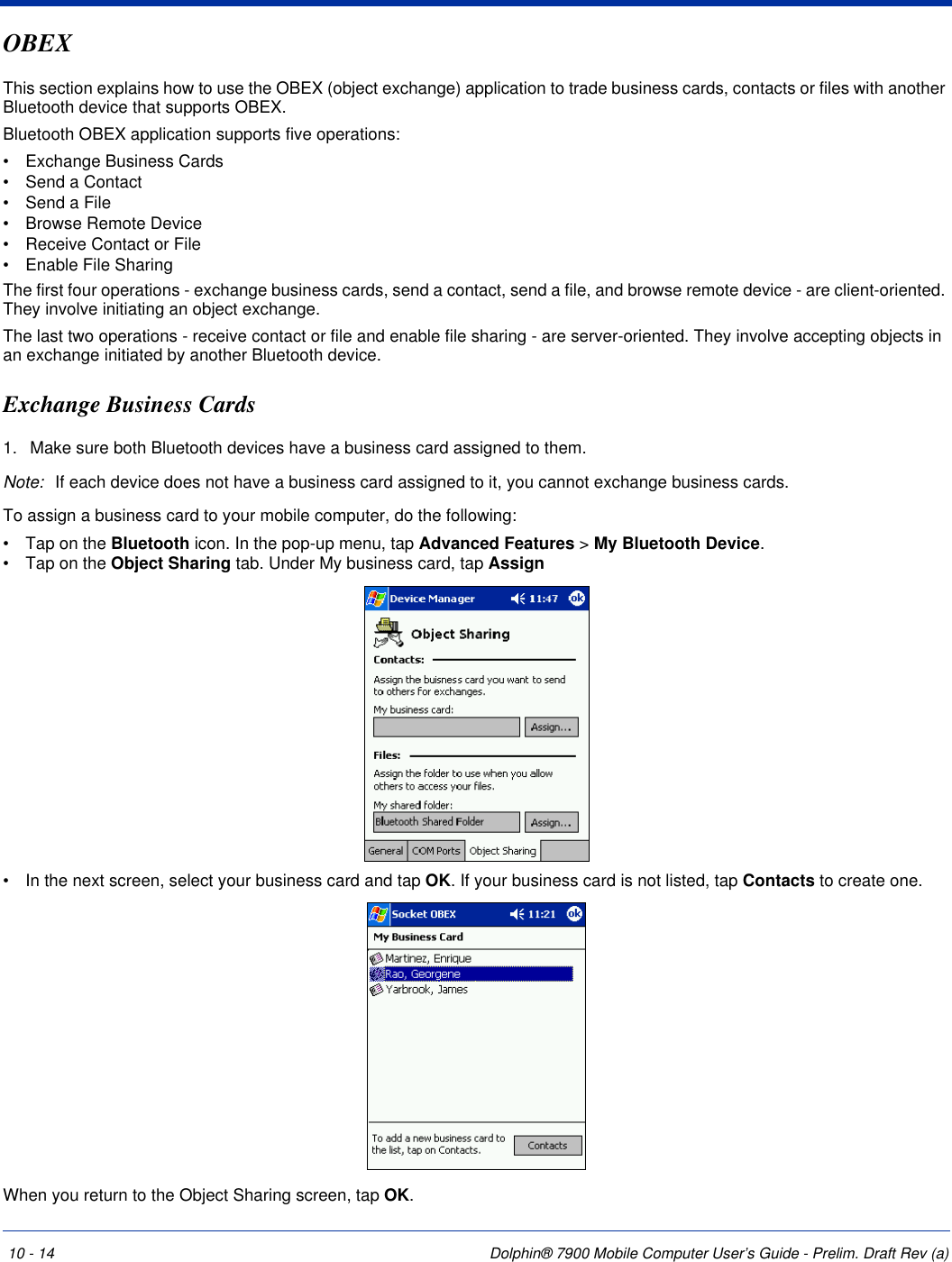 10 - 14 Dolphin® 7900 Mobile Computer User’s Guide - Prelim. Draft Rev (a)OBEXThis section explains how to use the OBEX (object exchange) application to trade business cards, contacts or files with another Bluetooth device that supports OBEX.Bluetooth OBEX application supports five operations:•           Exchange Business Cards•           Send a Contact•           Send a File•           Browse Remote Device•           Receive Contact or File•           Enable File SharingThe first four operations - exchange business cards, send a contact, send a file, and browse remote device - are client-oriented. They involve initiating an object exchange.The last two operations - receive contact or file and enable file sharing - are server-oriented. They involve accepting objects in an exchange initiated by another Bluetooth device.Exchange Business Cards1. Make sure both Bluetooth devices have a business card assigned to them.Note: If each device does not have a business card assigned to it, you cannot exchange business cards.To assign a business card to your mobile computer, do the following:•           Tap on the Bluetooth icon. In the pop-up menu, tap Advanced Features &gt; My Bluetooth Device.•           Tap on the Object Sharing tab. Under My business card, tap Assign•           In the next screen, select your business card and tap OK. If your business card is not listed, tap Contacts to create one.When you return to the Object Sharing screen, tap OK.