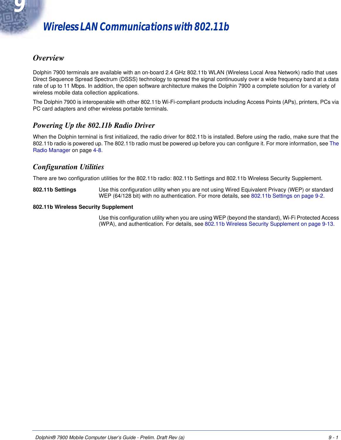 Dolphin® 7900 Mobile Computer User’s Guide - Prelim. Draft Rev (a) 9 - 19Wireless LAN Communications with 802.11b OverviewDolphin 7900 terminals are available with an on-board 2.4 GHz 802.11b WLAN (Wireless Local Area Network) radio that uses Direct Sequence Spread Spectrum (DSSS) technology to spread the signal continuously over a wide frequency band at a data rate of up to 11 Mbps. In addition, the open software architecture makes the Dolphin 7900 a complete solution for a variety of wireless mobile data collection applications.The Dolphin 7900 is interoperable with other 802.11b Wi-Fi-compliant products including Access Points (APs), printers, PCs via PC card adapters and other wireless portable terminals.Powering Up the 802.11b Radio DriverWhen the Dolphin terminal is first initialized, the radio driver for 802.11b is installed. Before using the radio, make sure that the 802.11b radio is powered up. The 802.11b radio must be powered up before you can configure it. For more information, see The Radio Manager on page 4-8.Configuration UtilitiesThere are two configuration utilities for the 802.11b radio: 802.11b Settings and 802.11b Wireless Security Supplement.802.11b Settings Use this configuration utility when you are not using Wired Equivalent Privacy (WEP) or standard WEP (64/128 bit) with no authentication. For more details, see 802.11b Settings on page 9-2.802.11b Wireless Security SupplementUse this configuration utility when you are using WEP (beyond the standard), Wi-Fi Protected Access (WPA), and authentication. For details, see 802.11b Wireless Security Supplement on page 9-13.