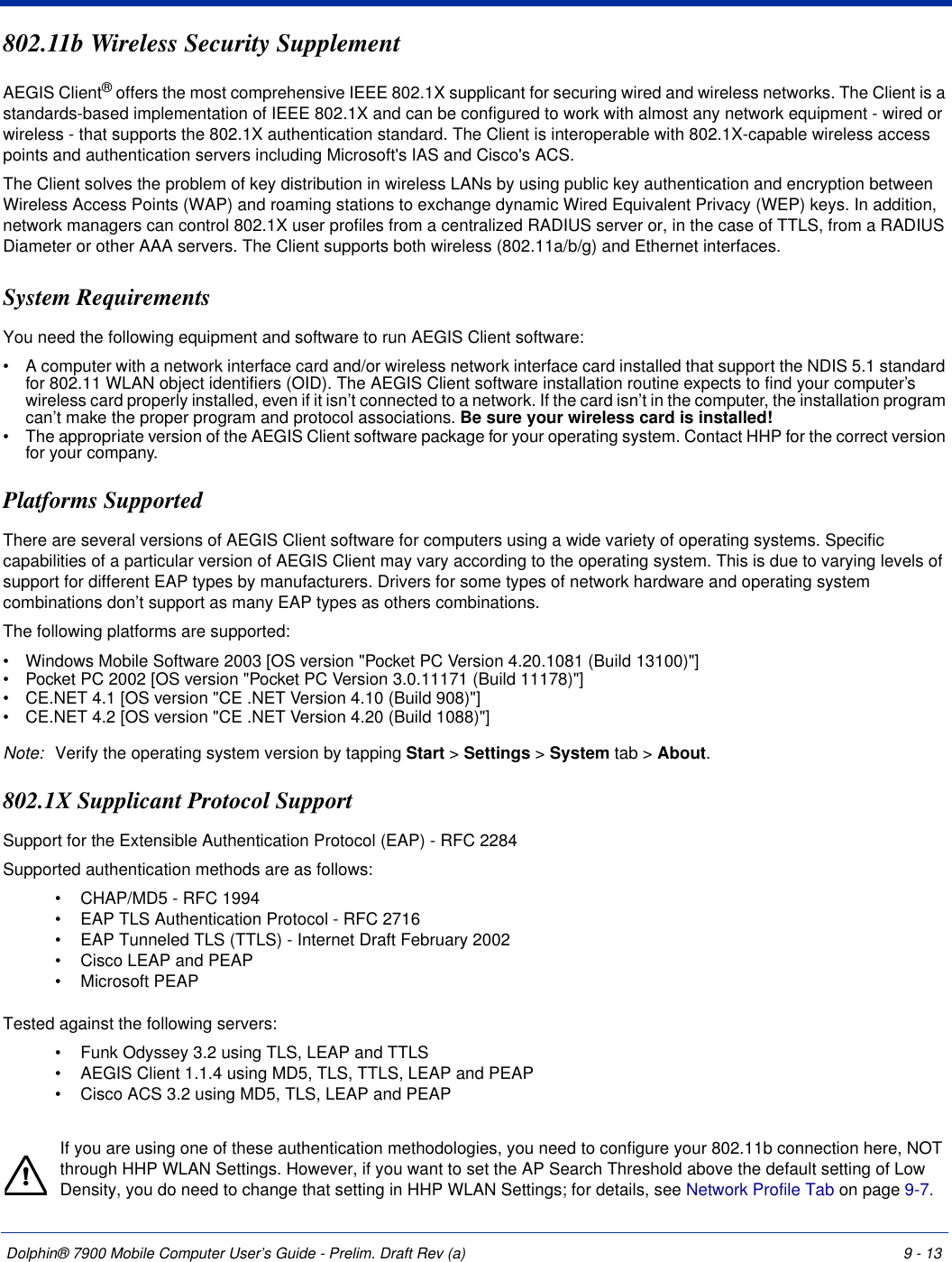 Dolphin® 7900 Mobile Computer User’s Guide - Prelim. Draft Rev (a) 9 - 13802.11b Wireless Security SupplementAEGIS Client® offers the most comprehensive IEEE 802.1X supplicant for securing wired and wireless networks. The Client is a standards-based implementation of IEEE 802.1X and can be configured to work with almost any network equipment - wired or wireless - that supports the 802.1X authentication standard. The Client is interoperable with 802.1X-capable wireless access points and authentication servers including Microsoft&apos;s IAS and Cisco&apos;s ACS.The Client solves the problem of key distribution in wireless LANs by using public key authentication and encryption between Wireless Access Points (WAP) and roaming stations to exchange dynamic Wired Equivalent Privacy (WEP) keys. In addition, network managers can control 802.1X user profiles from a centralized RADIUS server or, in the case of TTLS, from a RADIUS Diameter or other AAA servers. The Client supports both wireless (802.11a/b/g) and Ethernet interfaces. System RequirementsYou need the following equipment and software to run AEGIS Client software:•           A computer with a network interface card and/or wireless network interface card installed that support the NDIS 5.1 standard for 802.11 WLAN object identifiers (OID). The AEGIS Client software installation routine expects to find your computer’s wireless card properly installed, even if it isn’t connected to a network. If the card isn’t in the computer, the installation program can’t make the proper program and protocol associations. Be sure your wireless card is installed!•           The appropriate version of the AEGIS Client software package for your operating system. Contact HHP for the correct version for your company.Platforms SupportedThere are several versions of AEGIS Client software for computers using a wide variety of operating systems. Specific capabilities of a particular version of AEGIS Client may vary according to the operating system. This is due to varying levels of support for different EAP types by manufacturers. Drivers for some types of network hardware and operating system combinations don’t support as many EAP types as others combinations.The following platforms are supported:•           Windows Mobile Software 2003 [OS version &quot;Pocket PC Version 4.20.1081 (Build 13100)&quot;]•           Pocket PC 2002 [OS version &quot;Pocket PC Version 3.0.11171 (Build 11178)&quot;]•           CE.NET 4.1 [OS version &quot;CE .NET Version 4.10 (Build 908)&quot;]•           CE.NET 4.2 [OS version &quot;CE .NET Version 4.20 (Build 1088)&quot;] Note: Verify the operating system version by tapping Start &gt; Settings &gt; System tab &gt; About. 802.1X Supplicant Protocol Support Support for the Extensible Authentication Protocol (EAP) - RFC 2284Supported authentication methods are as follows: •             CHAP/MD5 - RFC 1994 •             EAP TLS Authentication Protocol - RFC 2716 •             EAP Tunneled TLS (TTLS) - Internet Draft February 2002 •             Cisco LEAP and PEAP•             Microsoft PEAP  Tested against the following servers:•             Funk Odyssey 3.2 using TLS, LEAP and TTLS •             AEGIS Client 1.1.4 using MD5, TLS, TTLS, LEAP and PEAP •             Cisco ACS 3.2 using MD5, TLS, LEAP and PEAP If you are using one of these authentication methodologies, you need to configure your 802.11b connection here, NOT through HHP WLAN Settings. However, if you want to set the AP Search Threshold above the default setting of Low Density, you do need to change that setting in HHP WLAN Settings; for details, see Network Profile Tab on page 9-7.!