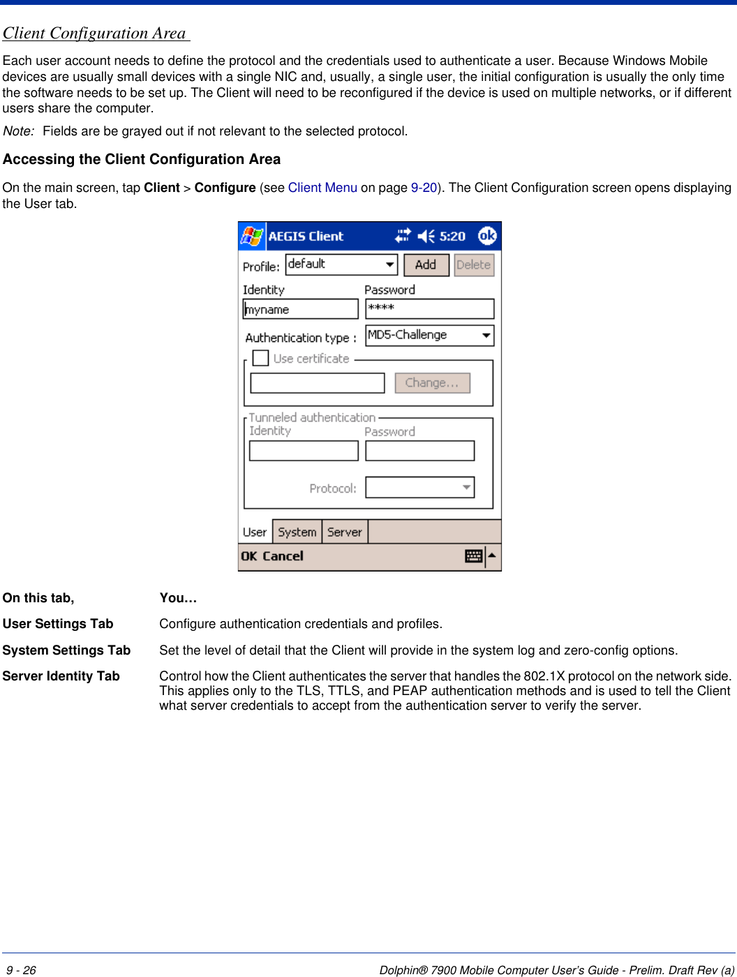 9 - 26 Dolphin® 7900 Mobile Computer User’s Guide - Prelim. Draft Rev (a)Client Configuration Area Each user account needs to define the protocol and the credentials used to authenticate a user. Because Windows Mobile devices are usually small devices with a single NIC and, usually, a single user, the initial configuration is usually the only time the software needs to be set up. The Client will need to be reconfigured if the device is used on multiple networks, or if different users share the computer. Note: Fields are be grayed out if not relevant to the selected protocol. Accessing the Client Configuration AreaOn the main screen, tap Client &gt; Configure (see Client Menu on page 9-20). The Client Configuration screen opens displaying the User tab.On this tab, You…User Settings Tab Configure authentication credentials and profiles.System Settings Tab  Set the level of detail that the Client will provide in the system log and zero-config options.Server Identity Tab  Control how the Client authenticates the server that handles the 802.1X protocol on the network side. This applies only to the TLS, TTLS, and PEAP authentication methods and is used to tell the Client what server credentials to accept from the authentication server to verify the server.