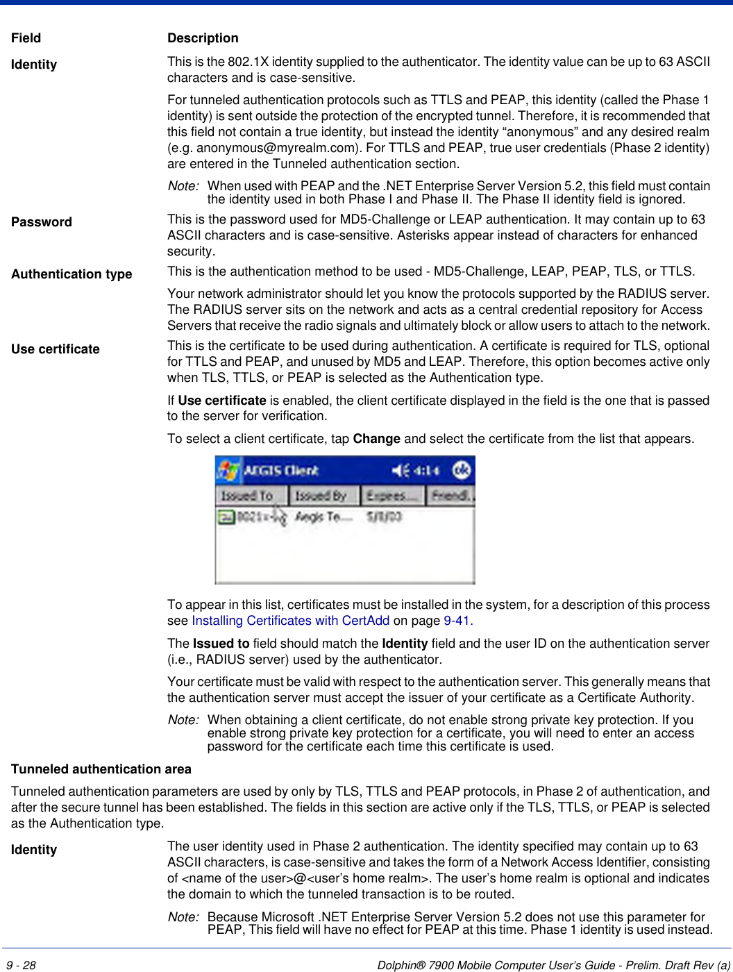 9 - 28 Dolphin® 7900 Mobile Computer User’s Guide - Prelim. Draft Rev (a)Identity  This is the 802.1X identity supplied to the authenticator. The identity value can be up to 63 ASCII characters and is case-sensitive. For tunneled authentication protocols such as TTLS and PEAP, this identity (called the Phase 1 identity) is sent outside the protection of the encrypted tunnel. Therefore, it is recommended that this field not contain a true identity, but instead the identity “anonymous” and any desired realm (e.g. anonymous@myrealm.com). For TTLS and PEAP, true user credentials (Phase 2 identity) are entered in the Tunneled authentication section.Note: When used with PEAP and the .NET Enterprise Server Version 5.2, this field must contain the identity used in both Phase I and Phase II. The Phase II identity field is ignored.Password  This is the password used for MD5-Challenge or LEAP authentication. It may contain up to 63 ASCII characters and is case-sensitive. Asterisks appear instead of characters for enhanced security.Authentication type This is the authentication method to be used - MD5-Challenge, LEAP, PEAP, TLS, or TTLS. Your network administrator should let you know the protocols supported by the RADIUS server. The RADIUS server sits on the network and acts as a central credential repository for Access Servers that receive the radio signals and ultimately block or allow users to attach to the network. Use certificate This is the certificate to be used during authentication. A certificate is required for TLS, optional for TTLS and PEAP, and unused by MD5 and LEAP. Therefore, this option becomes active only when TLS, TTLS, or PEAP is selected as the Authentication type.If Use certificate is enabled, the client certificate displayed in the field is the one that is passed to the server for verification.   To select a client certificate, tap Change and select the certificate from the list that appears. To appear in this list, certificates must be installed in the system, for a description of this process see Installing Certificates with CertAdd on page 9-41. The Issued to field should match the Identity field and the user ID on the authentication server (i.e., RADIUS server) used by the authenticator. Your certificate must be valid with respect to the authentication server. This generally means that the authentication server must accept the issuer of your certificate as a Certificate Authority. Note: When obtaining a client certificate, do not enable strong private key protection. If you enable strong private key protection for a certificate, you will need to enter an access password for the certificate each time this certificate is used. Tunneled authentication areaTunneled authentication parameters are used by only by TLS, TTLS and PEAP protocols, in Phase 2 of authentication, and after the secure tunnel has been established. The fields in this section are active only if the TLS, TTLS, or PEAP is selected as the Authentication type. Identity The user identity used in Phase 2 authentication. The identity specified may contain up to 63 ASCII characters, is case-sensitive and takes the form of a Network Access Identifier, consisting of &lt;name of the user&gt;@&lt;user’s home realm&gt;. The user’s home realm is optional and indicates the domain to which the tunneled transaction is to be routed.Note: Because Microsoft .NET Enterprise Server Version 5.2 does not use this parameter for PEAP, This field will have no effect for PEAP at this time. Phase 1 identity is used instead.Field Description