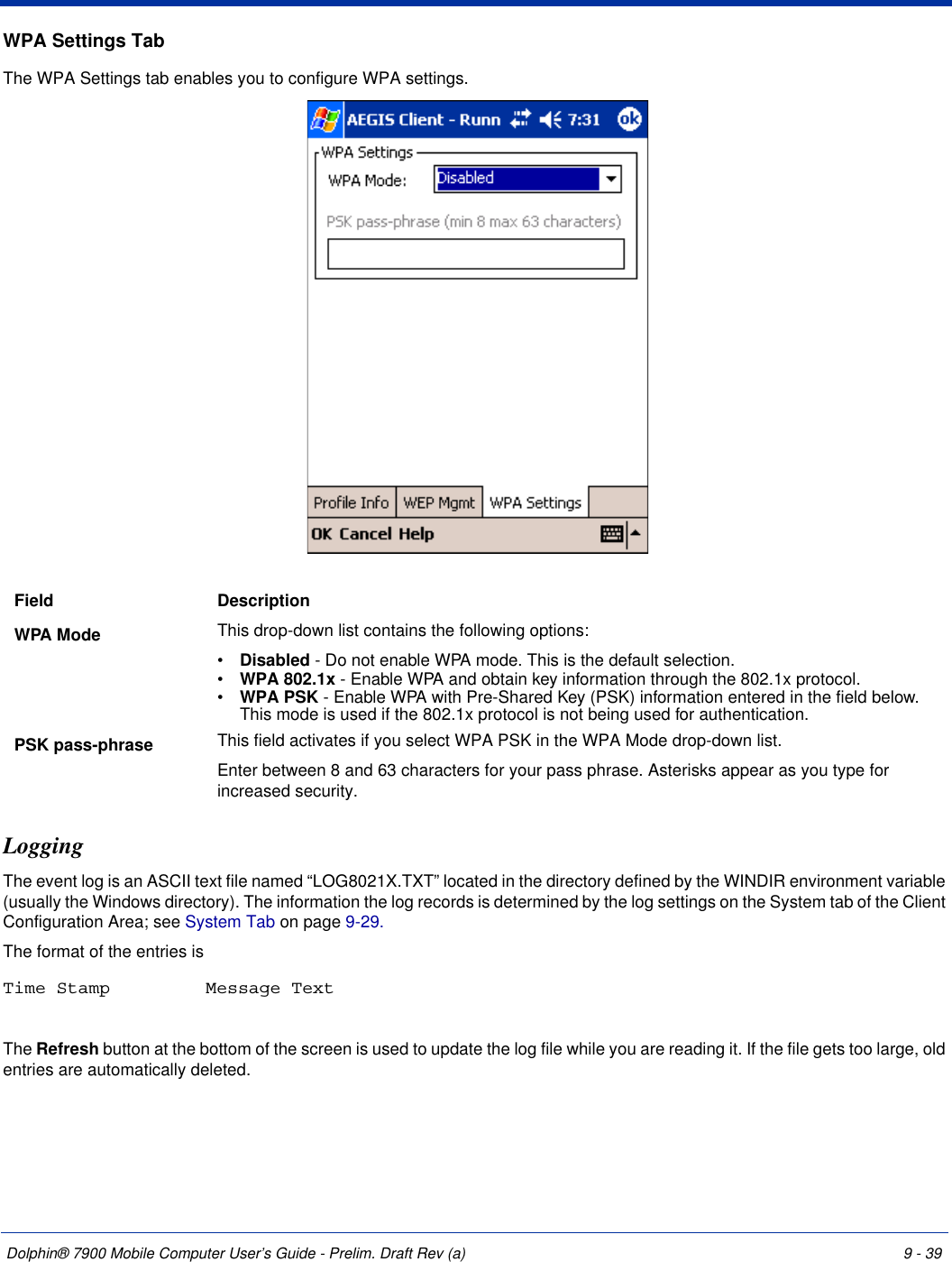 Dolphin® 7900 Mobile Computer User’s Guide - Prelim. Draft Rev (a) 9 - 39WPA Settings TabThe WPA Settings tab enables you to configure WPA settings.LoggingThe event log is an ASCII text file named “LOG8021X.TXT” located in the directory defined by the WINDIR environment variable (usually the Windows directory). The information the log records is determined by the log settings on the System tab of the Client Configuration Area; see System Tab on page 9-29.The format of the entries is Time Stamp Message TextThe Refresh button at the bottom of the screen is used to update the log file while you are reading it. If the file gets too large, old entries are automatically deleted.Field  DescriptionWPA Mode This drop-down list contains the following options:•           Disabled - Do not enable WPA mode. This is the default selection.•           WPA 802.1x - Enable WPA and obtain key information through the 802.1x protocol. •           WPA PSK - Enable WPA with Pre-Shared Key (PSK) information entered in the field below. This mode is used if the 802.1x protocol is not being used for authentication.PSK pass-phrase This field activates if you select WPA PSK in the WPA Mode drop-down list.Enter between 8 and 63 characters for your pass phrase. Asterisks appear as you type for increased security.