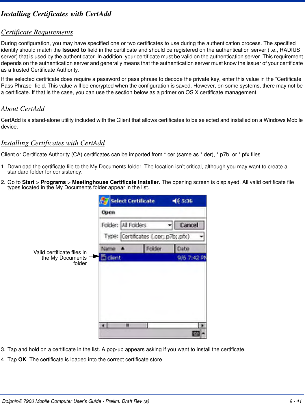 Dolphin® 7900 Mobile Computer User’s Guide - Prelim. Draft Rev (a) 9 - 41Installing Certificates with CertAddCertificate RequirementsDuring configuration, you may have specified one or two certificates to use during the authentication process. The specified identity should match the Issued to field in the certificate and should be registered on the authentication server (i.e., RADIUS server) that is used by the authenticator. In addition, your certificate must be valid on the authentication server. This requirement depends on the authentication server and generally means that the authentication server must know the issuer of your certificate as a trusted Certificate Authority. If the selected certificate does require a password or pass phrase to decode the private key, enter this value in the “Certificate Pass Phrase” field. This value will be encrypted when the configuration is saved. However, on some systems, there may not be a certificate. If that is the case, you can use the section below as a primer on OS X certificate management.About CertAddCertAdd is a stand-alone utility included with the Client that allows certificates to be selected and installed on a Windows Mobile device.   Installing Certificates with CertAddClient or Certificate Authority (CA) certificates can be imported from *.cer (same as *.der), *.p7b, or *.pfx files.1. Download the certificate file to the My Documents folder. The location isn’t critical, although you may want to create a standard folder for consistency.2. Go to Start &gt; Programs &gt; Meetinghouse Certificate Installer. The opening screen is displayed. All valid certificate file types located in the My Documents folder appear in the list. 3. Tap and hold on a certificate in the list. A pop-up appears asking if you want to install the certificate.4. Tap OK. The certificate is loaded into the correct certificate store.Valid certificate files in the My Documents folder 