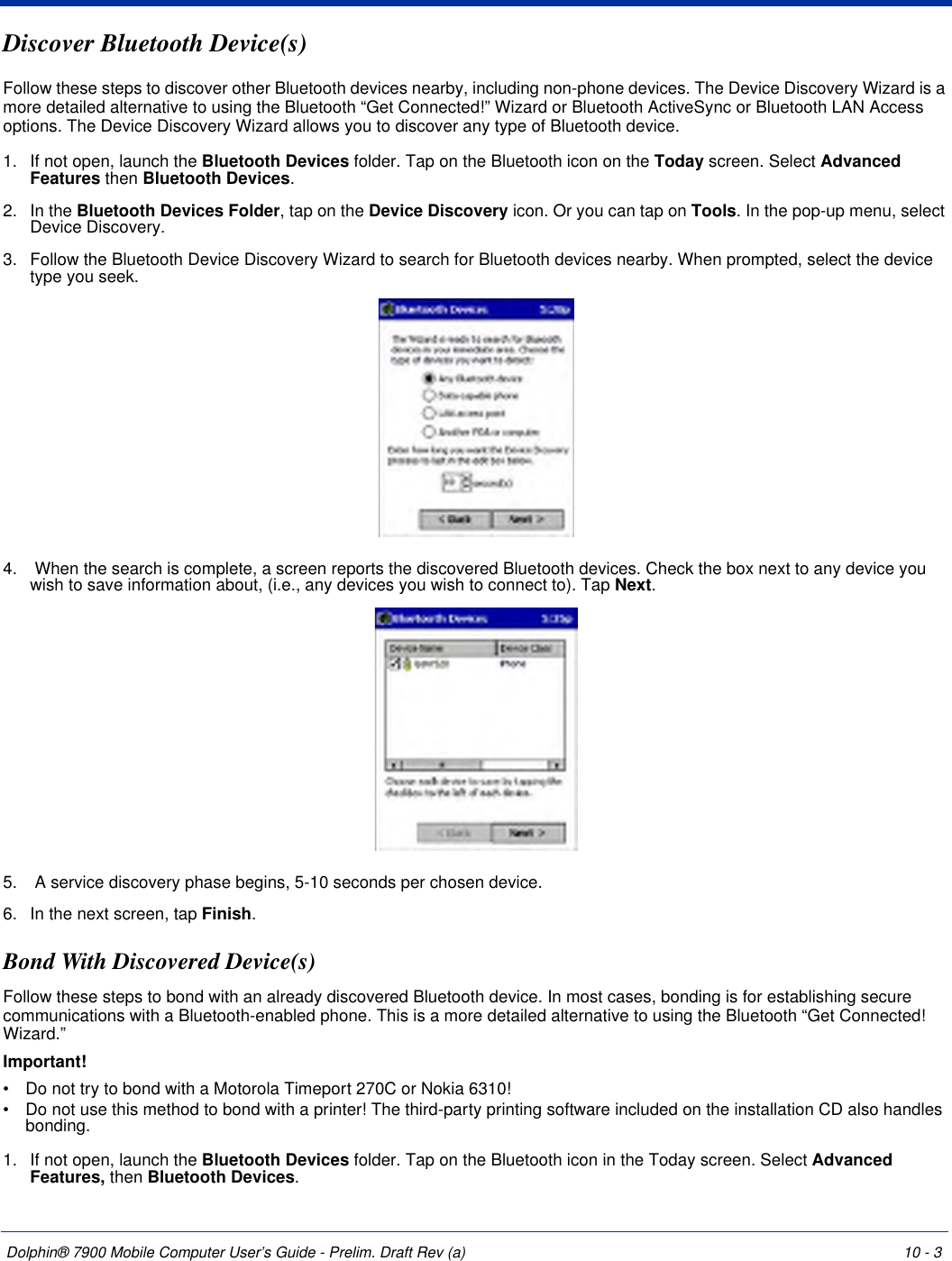 Dolphin® 7900 Mobile Computer User’s Guide - Prelim. Draft Rev (a) 10 - 3Discover Bluetooth Device(s)Follow these steps to discover other Bluetooth devices nearby, including non-phone devices. The Device Discovery Wizard is a more detailed alternative to using the Bluetooth “Get Connected!” Wizard or Bluetooth ActiveSync or Bluetooth LAN Access options. The Device Discovery Wizard allows you to discover any type of Bluetooth device.1. If not open, launch the Bluetooth Devices folder. Tap on the Bluetooth icon on the Today screen. Select Advanced Features then Bluetooth Devices.2. In the Bluetooth Devices Folder, tap on the Device Discovery icon. Or you can tap on Tools. In the pop-up menu, select Device Discovery.3. Follow the Bluetooth Device Discovery Wizard to search for Bluetooth devices nearby. When prompted, select the device type you seek.4.  When the search is complete, a screen reports the discovered Bluetooth devices. Check the box next to any device you wish to save information about, (i.e., any devices you wish to connect to). Tap Next.5.  A service discovery phase begins, 5-10 seconds per chosen device.6. In the next screen, tap Finish.Bond With Discovered Device(s)Follow these steps to bond with an already discovered Bluetooth device. In most cases, bonding is for establishing secure communications with a Bluetooth-enabled phone. This is a more detailed alternative to using the Bluetooth “Get Connected! Wizard.”Important!•           Do not try to bond with a Motorola Timeport 270C or Nokia 6310!•           Do not use this method to bond with a printer! The third-party printing software included on the installation CD also handles bonding.1. If not open, launch the Bluetooth Devices folder. Tap on the Bluetooth icon in the Today screen. Select Advanced Features, then Bluetooth Devices.