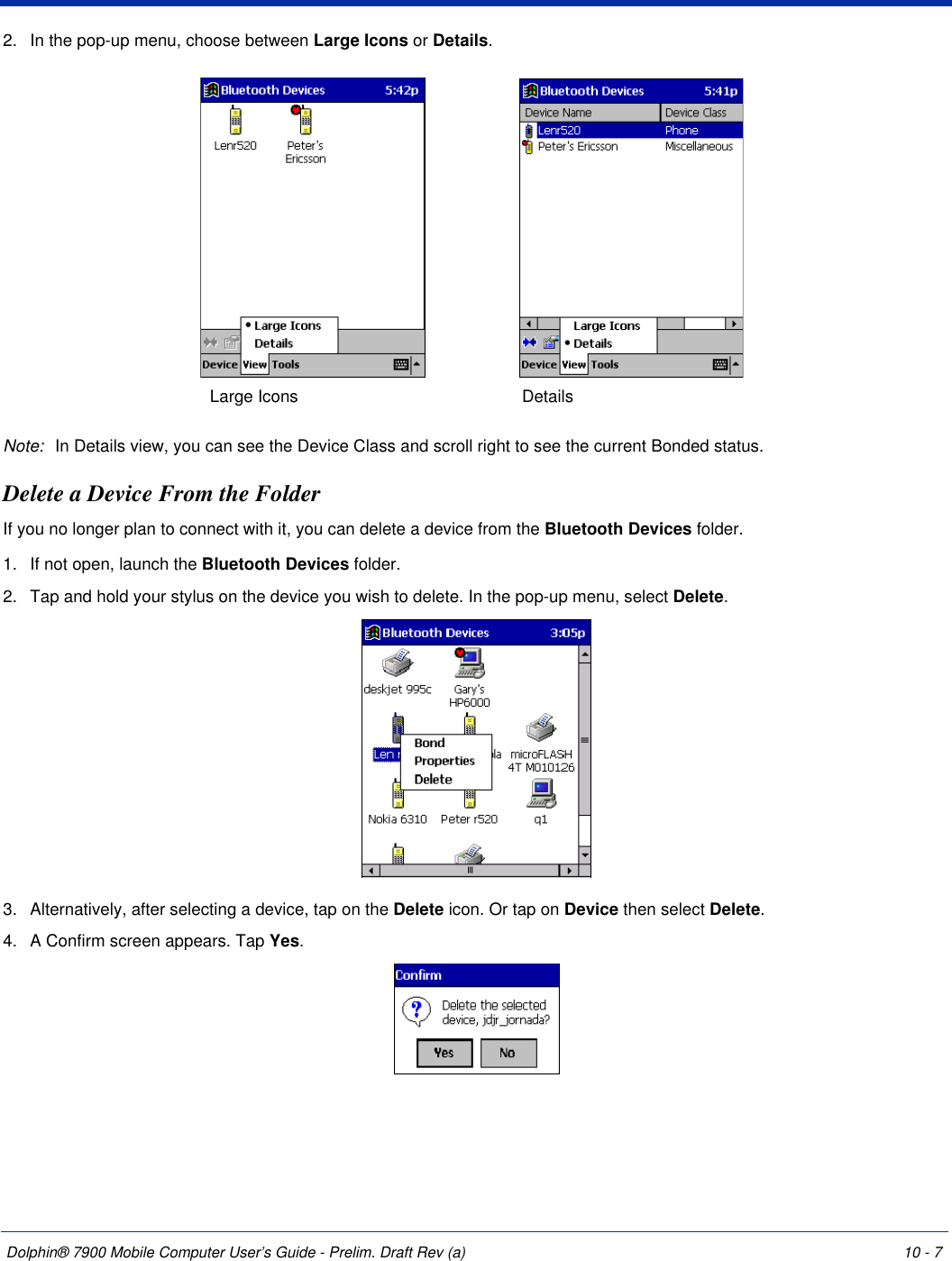 Dolphin® 7900 Mobile Computer User’s Guide - Prelim. Draft Rev (a) 10 - 72. In the pop-up menu, choose between Large Icons or Details.Note: In Details view, you can see the Device Class and scroll right to see the current Bonded status.Delete a Device From the FolderIf you no longer plan to connect with it, you can delete a device from the Bluetooth Devices folder. 1. If not open, launch the Bluetooth Devices folder.2. Tap and hold your stylus on the device you wish to delete. In the pop-up menu, select Delete.3. Alternatively, after selecting a device, tap on the Delete icon. Or tap on Device then select Delete.4. A Confirm screen appears. Tap Yes.Large Icons Details 