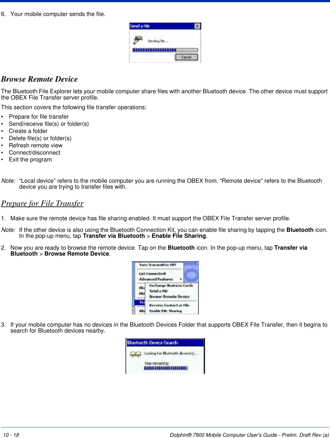 10 - 18 Dolphin® 7900 Mobile Computer User’s Guide - Prelim. Draft Rev (a)6. Your mobile computer sends the file.Browse Remote DeviceThe Bluetooth File Explorer lets your mobile computer share files with another Bluetooth device. The other device must support the OBEX File Transfer server profile.This section covers the following file transfer operations:•           Prepare for file transfer•           Send/receive file(s) or folder(s)•           Create a folder•           Delete file(s) or folder(s)•           Refresh remote view•           Connect/disconnect•           Exit the programNote: “Local device” refers to the mobile computer you are running the OBEX from. “Remote device” refers to the Bluetooth device you are trying to transfer files with.Prepare for File Transfer1. Make sure the remote device has file sharing enabled. It must support the OBEX File Transfer server profile.Note: If the other device is also using the Bluetooth Connection Kit, you can enable file sharing by tapping the Bluetooth icon. In the pop-up menu, tap Transfer via Bluetooth &gt; Enable File Sharing.2. Now you are ready to browse the remote device. Tap on the Bluetooth icon. In the pop-up menu, tap Transfer via Bluetooth &gt; Browse Remote Device.3. If your mobile computer has no devices in the Bluetooth Devices Folder that supports OBEX File Transfer, then it begins to search for Bluetooth devices nearby.