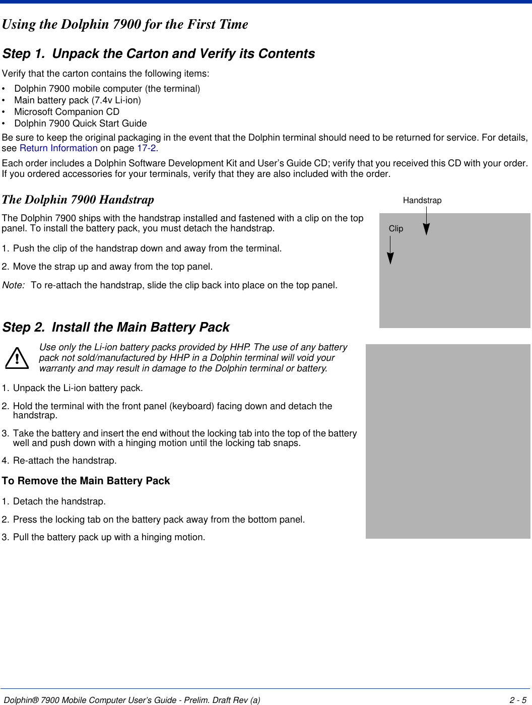 Dolphin® 7900 Mobile Computer User’s Guide - Prelim. Draft Rev (a) 2 - 5Using the Dolphin 7900 for the First TimeStep 1. Unpack the Carton and Verify its ContentsVerify that the carton contains the following items: •           Dolphin 7900 mobile computer (the terminal)•           Main battery pack (7.4v Li-ion)•           Microsoft Companion CD•           Dolphin 7900 Quick Start GuideBe sure to keep the original packaging in the event that the Dolphin terminal should need to be returned for service. For details, see Return Information on page 17-2. Each order includes a Dolphin Software Development Kit and User’s Guide CD; verify that you received this CD with your order. If you ordered accessories for your terminals, verify that they are also included with the order.The Dolphin 7900 HandstrapThe Dolphin 7900 ships with the handstrap installed and fastened with a clip on the top panel. To install the battery pack, you must detach the handstrap.1. Push the clip of the handstrap down and away from the terminal. 2. Move the strap up and away from the top panel.Note: To re-attach the handstrap, slide the clip back into place on the top panel.Step 2. Install the Main Battery PackUse only the Li-ion battery packs provided by HHP. The use of any battery pack not sold/manufactured by HHP in a Dolphin terminal will void your warranty and may result in damage to the Dolphin terminal or battery. 1. Unpack the Li-ion battery pack. 2. Hold the terminal with the front panel (keyboard) facing down and detach the handstrap.3. Take the battery and insert the end without the locking tab into the top of the battery well and push down with a hinging motion until the locking tab snaps. 4. Re-attach the handstrap. To Remove the Main Battery Pack 1. Detach the handstrap.2. Press the locking tab on the battery pack away from the bottom panel.3. Pull the battery pack up with a hinging motion.ClipHandstrap!
