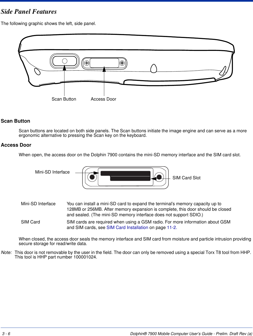 3 - 6 Dolphin® 7900 Mobile Computer User’s Guide - Prelim. Draft Rev (a)Side Panel FeaturesThe following graphic shows the left, side panel.Scan Button Scan buttons are located on both side panels. The Scan buttons initiate the image engine and can serve as a more ergonomic alternative to pressing the Scan key on the keyboard.Access Door When open, the access door on the Dolphin 7900 contains the mini-SD memory interface and the SIM card slot.When closed, the access door seals the memory interface and SIM card from moisture and particle intrusion providing secure storage for read/write data. Note: This door is not removable by the user in the field. The door can only be removed using a special Torx T8 tool from HHP. This tool is HHP part number 100001024.Mini-SD Interface You can install a mini-SD card to expand the terminal’s memory capacity up to 128MB or 256MB. After memory expansion is complete, this door should be closed and sealed. (The mini-SD memory interface does not support SDIO.)SIM Card  SIM cards are required when using a GSM radio. For more information about GSM and SIM cards, see SIM Card Installation on page 11-2.Scan Button Access DoorMini-SD InterfaceSIM Card Slot