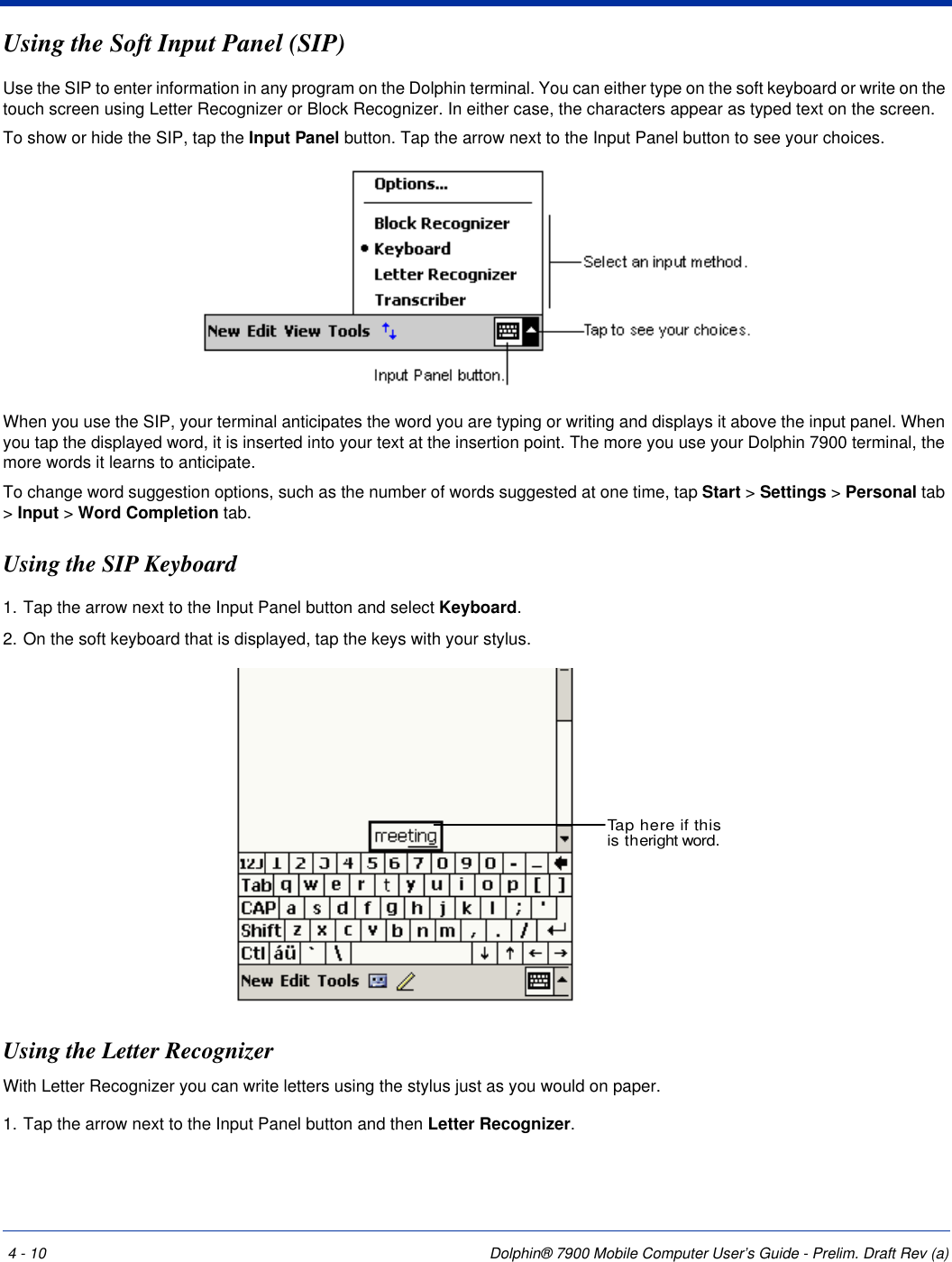 4 - 10 Dolphin® 7900 Mobile Computer User’s Guide - Prelim. Draft Rev (a)Using the Soft Input Panel (SIP)Use the SIP to enter information in any program on the Dolphin terminal. You can either type on the soft keyboard or write on the touch screen using Letter Recognizer or Block Recognizer. In either case, the characters appear as typed text on the screen. To show or hide the SIP, tap the Input Panel button. Tap the arrow next to the Input Panel button to see your choices.When you use the SIP, your terminal anticipates the word you are typing or writing and displays it above the input panel. When you tap the displayed word, it is inserted into your text at the insertion point. The more you use your Dolphin 7900 terminal, the more words it learns to anticipate.To change word suggestion options, such as the number of words suggested at one time, tap Start &gt; Settings &gt; Personal tab &gt; Input &gt; Word Completion tab.Using the SIP Keyboard1. Tap the arrow next to the Input Panel button and select Keyboard.2. On the soft keyboard that is displayed, tap the keys with your stylus.Using the Letter RecognizerWith Letter Recognizer you can write letters using the stylus just as you would on paper.1. Tap the arrow next to the Input Panel button and then Letter Recognizer.Tap here if thisis theright word.