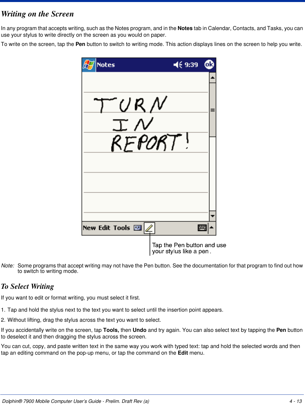 Dolphin® 7900 Mobile Computer User’s Guide - Prelim. Draft Rev (a) 4 - 13Writing on the ScreenIn any program that accepts writing, such as the Notes program, and in the Notes tab in Calendar, Contacts, and Tasks, you can use your stylus to write directly on the screen as you would on paper. To write on the screen, tap the Pen button to switch to writing mode. This action displays lines on the screen to help you write.Note: Some programs that accept writing may not have the Pen button. See the documentation for that program to find out how to switch to writing mode.To Select WritingIf you want to edit or format writing, you must select it first.1. Tap and hold the stylus next to the text you want to select until the insertion point appears.2. Without lifting, drag the stylus across the text you want to select.If you accidentally write on the screen, tap Tools, then Undo and try again. You can also select text by tapping the Pen button to deselect it and then dragging the stylus across the screen.You can cut, copy, and paste written text in the same way you work with typed text: tap and hold the selected words and then tap an editing command on the pop-up menu, or tap the command on the Edit menu.
