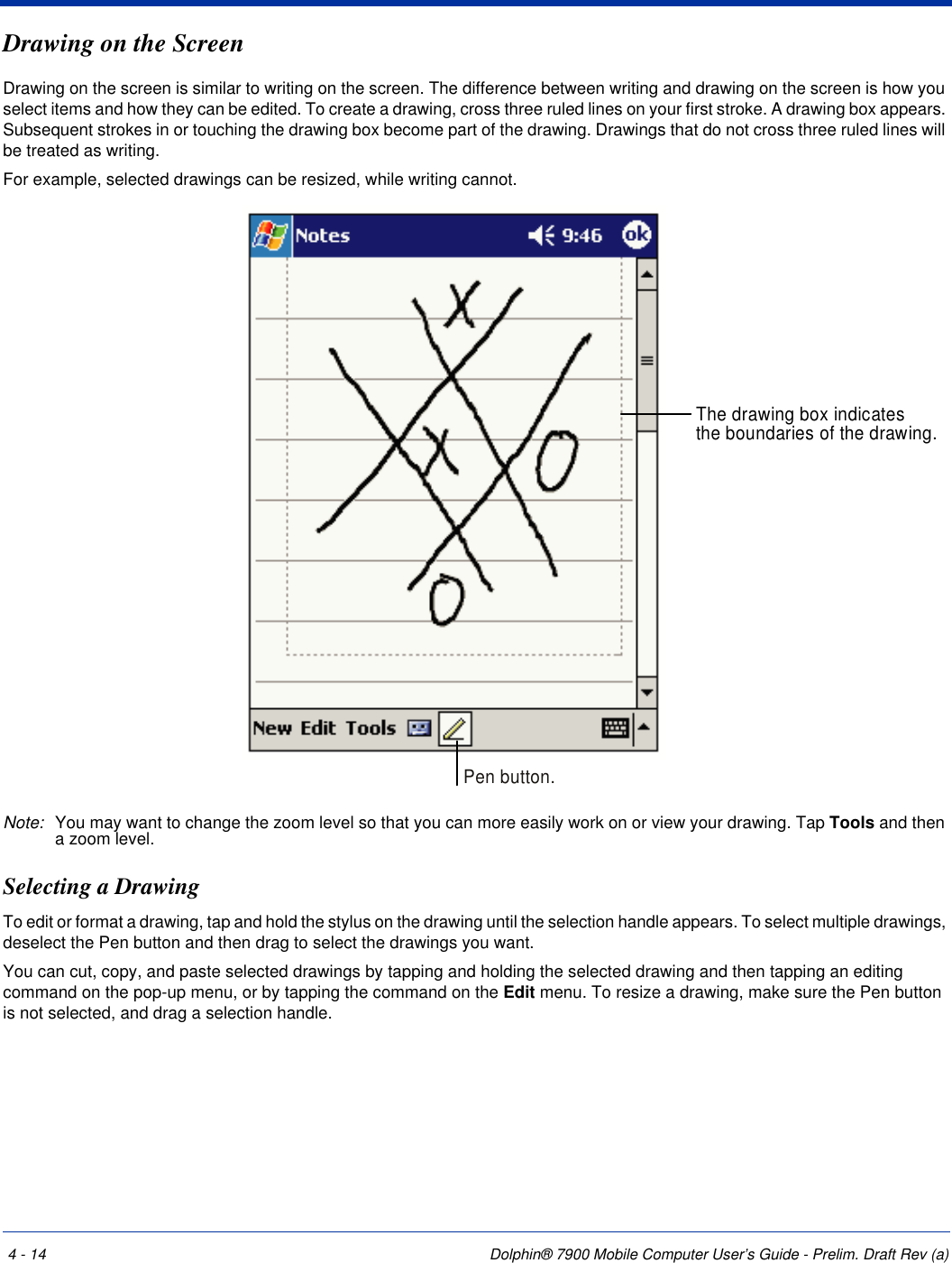 4 - 14 Dolphin® 7900 Mobile Computer User’s Guide - Prelim. Draft Rev (a)Drawing on the ScreenDrawing on the screen is similar to writing on the screen. The difference between writing and drawing on the screen is how you select items and how they can be edited. To create a drawing, cross three ruled lines on your first stroke. A drawing box appears. Subsequent strokes in or touching the drawing box become part of the drawing. Drawings that do not cross three ruled lines will be treated as writing.For example, selected drawings can be resized, while writing cannot.Note: You may want to change the zoom level so that you can more easily work on or view your drawing. Tap Tools and then a zoom level.Selecting a DrawingTo edit or format a drawing, tap and hold the stylus on the drawing until the selection handle appears. To select multiple drawings, deselect the Pen button and then drag to select the drawings you want.You can cut, copy, and paste selected drawings by tapping and holding the selected drawing and then tapping an editing command on the pop-up menu, or by tapping the command on the Edit menu. To resize a drawing, make sure the Pen button is not selected, and drag a selection handle.The drawing box indicatesthe boundaries of the drawing.Pen button.