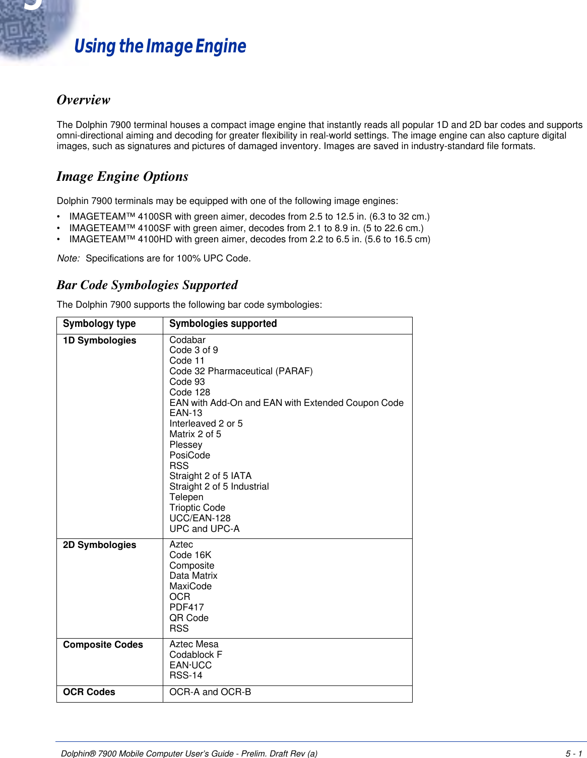 Dolphin® 7900 Mobile Computer User’s Guide - Prelim. Draft Rev (a) 5 - 1Using the Image EngineOverviewThe Dolphin 7900 terminal houses a compact image engine that instantly reads all popular 1D and 2D bar codes and supports omni-directional aiming and decoding for greater flexibility in real-world settings. The image engine can also capture digital images, such as signatures and pictures of damaged inventory. Images are saved in industry-standard file formats.Image Engine Options Dolphin 7900 terminals may be equipped with one of the following image engines: •           IMAGETEAM™ 4100SR with green aimer, decodes from 2.5 to 12.5 in. (6.3 to 32 cm.) •           IMAGETEAM™ 4100SF with green aimer, decodes from 2.1 to 8.9 in. (5 to 22.6 cm.) •           IMAGETEAM™ 4100HD with green aimer, decodes from 2.2 to 6.5 in. (5.6 to 16.5 cm) Note: Specifications are for 100% UPC Code.Bar Code Symbologies SupportedThe Dolphin 7900 supports the following bar code symbologies: Symbology type Symbologies supported1D Symbologies Codabar  Code 3 of 9 Code 11 Code 32 Pharmaceutical (PARAF)  Code 93  Code 128  EAN with Add-On and EAN with Extended Coupon Code  EAN-13  Interleaved 2 or 5  Matrix 2 of 5  Plessey  PosiCode RSS  Straight 2 of 5 IATA Straight 2 of 5 Industrial Telepen  Trioptic Code UCC/EAN-128 UPC and UPC-A2D Symbologies  Aztec Code 16K Composite Data Matrix MaxiCode OCR PDF417 QR Code RSS Composite Codes  Aztec Mesa Codablock F EAN·UCC RSS-14OCR Codes OCR-A and OCR-B5