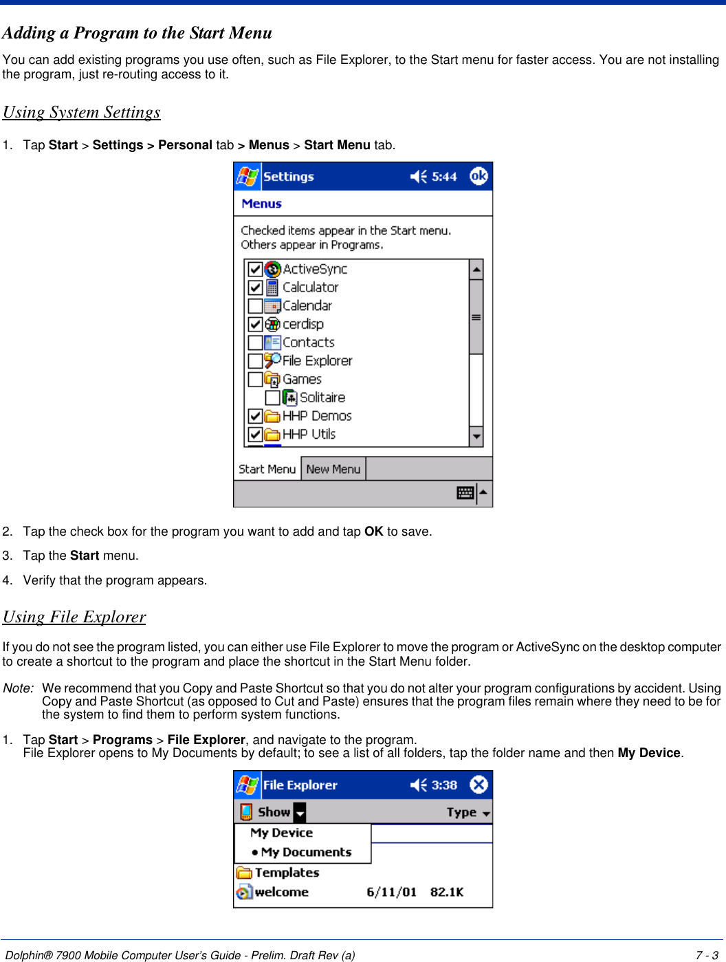 Dolphin® 7900 Mobile Computer User’s Guide - Prelim. Draft Rev (a) 7 - 3Adding a Program to the Start MenuYou can add existing programs you use often, such as File Explorer, to the Start menu for faster access. You are not installing the program, just re-routing access to it.Using System Settings1. Tap Start &gt; Settings &gt; Personal tab &gt; Menus &gt; Start Menu tab. 2. Tap the check box for the program you want to add and tap OK to save.3. Tap the Start menu.4. Verify that the program appears.Using File ExplorerIf you do not see the program listed, you can either use File Explorer to move the program or ActiveSync on the desktop computer to create a shortcut to the program and place the shortcut in the Start Menu folder.Note: We recommend that you Copy and Paste Shortcut so that you do not alter your program configurations by accident. Using Copy and Paste Shortcut (as opposed to Cut and Paste) ensures that the program files remain where they need to be for the system to find them to perform system functions.1. Tap Start &gt; Programs &gt; File Explorer, and navigate to the program. File Explorer opens to My Documents by default; to see a list of all folders, tap the folder name and then My Device. 